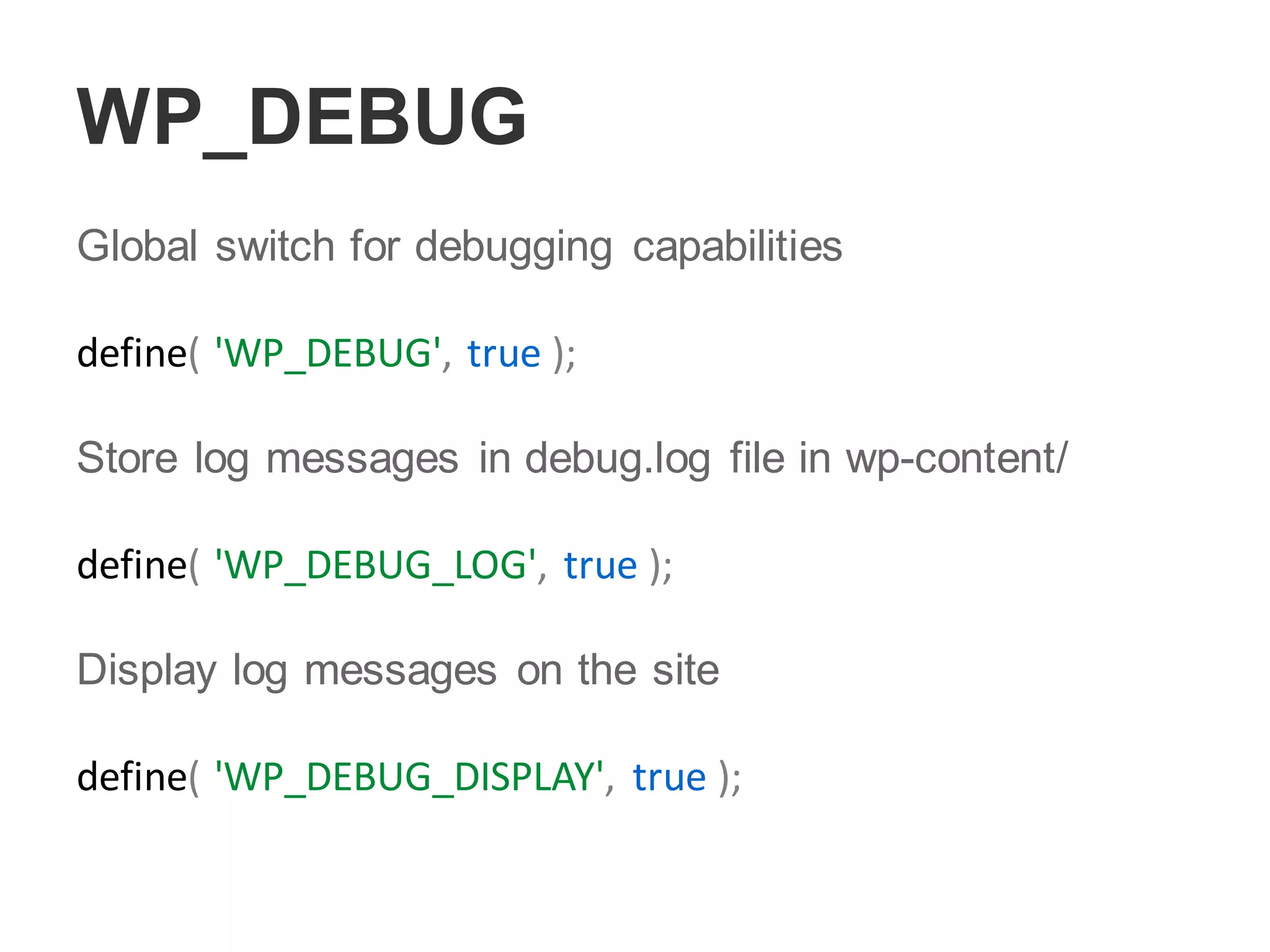 WP_DEBUG
Global switch for debugging capabilities
define( 'WP_DEBUG', true );
Store log messages in debug.log file in wp-content/
define( 'WP_DEBUG_LOG', true );
Display log messages on the site
define( 'WP_DEBUG_DISPLAY', true );
 