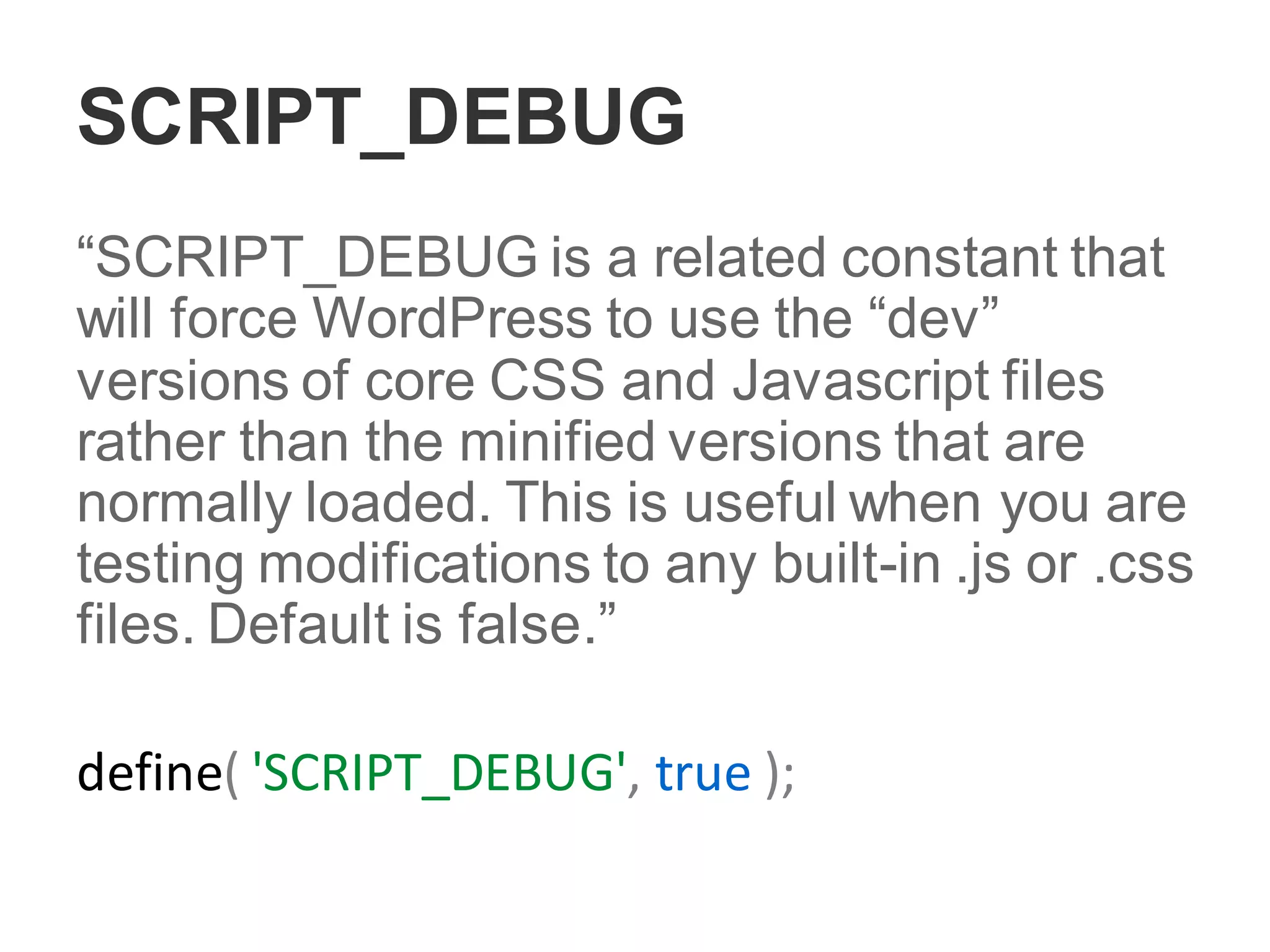 SCRIPT_DEBUG
“SCRIPT_DEBUG is a related constant that
will force WordPress to use the “dev”
versions of core CSS and Javascript files
rather than the minified versions that are
normally loaded. This is useful when you are
testing modifications to any built-in .js or .css
files. Default is false.”
define( 'SCRIPT_DEBUG', true );
 
