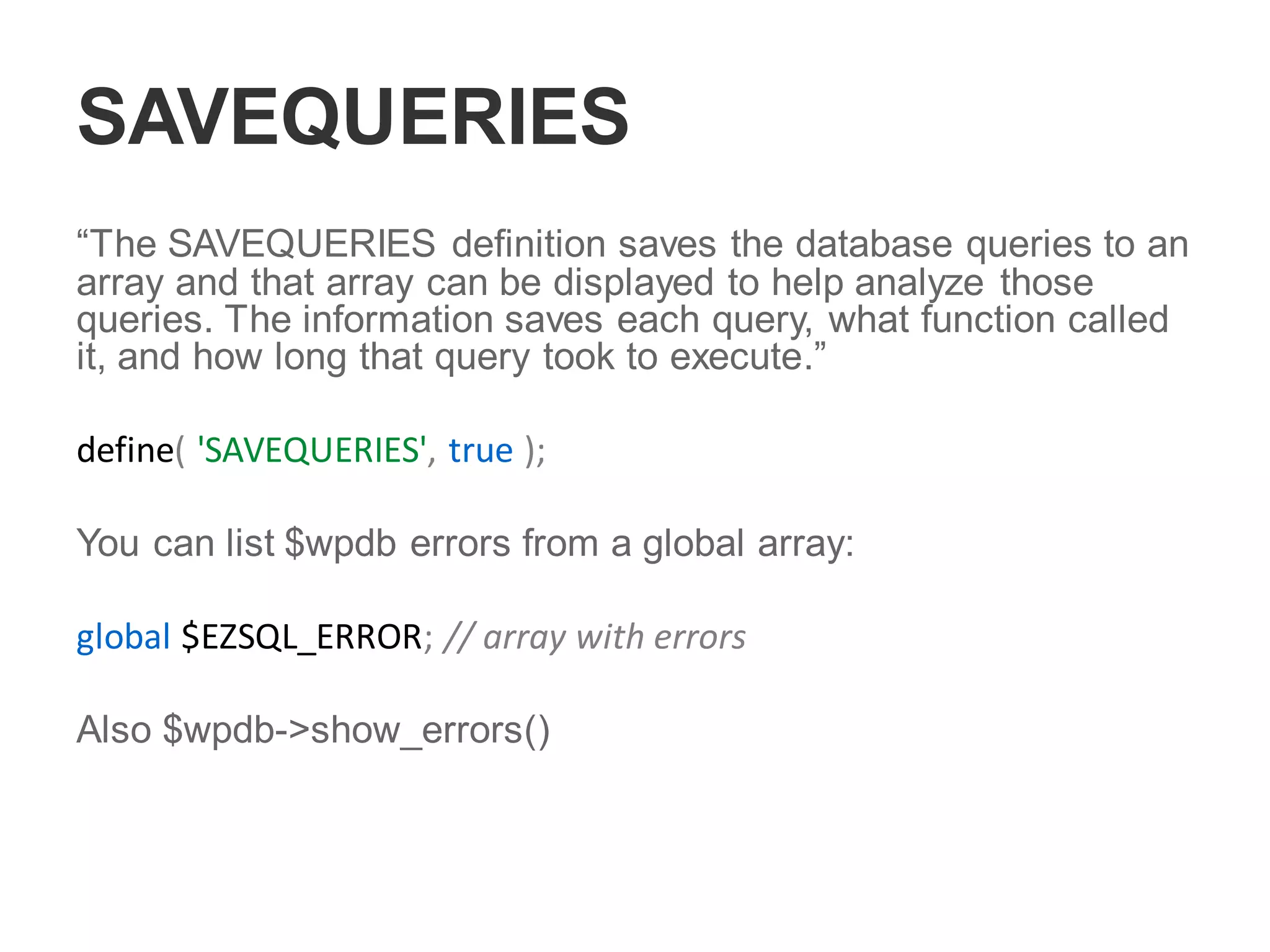 SAVEQUERIES
“The SAVEQUERIES definition saves the database queries to an
array and that array can be displayed to help analyze those
queries. The information saves each query, what function called
it, and how long that query took to execute.”
define( 'SAVEQUERIES', true );
You can list $wpdb errors from a global array:
global $EZSQL_ERROR; // array with errors
Also $wpdb->show_errors()
 