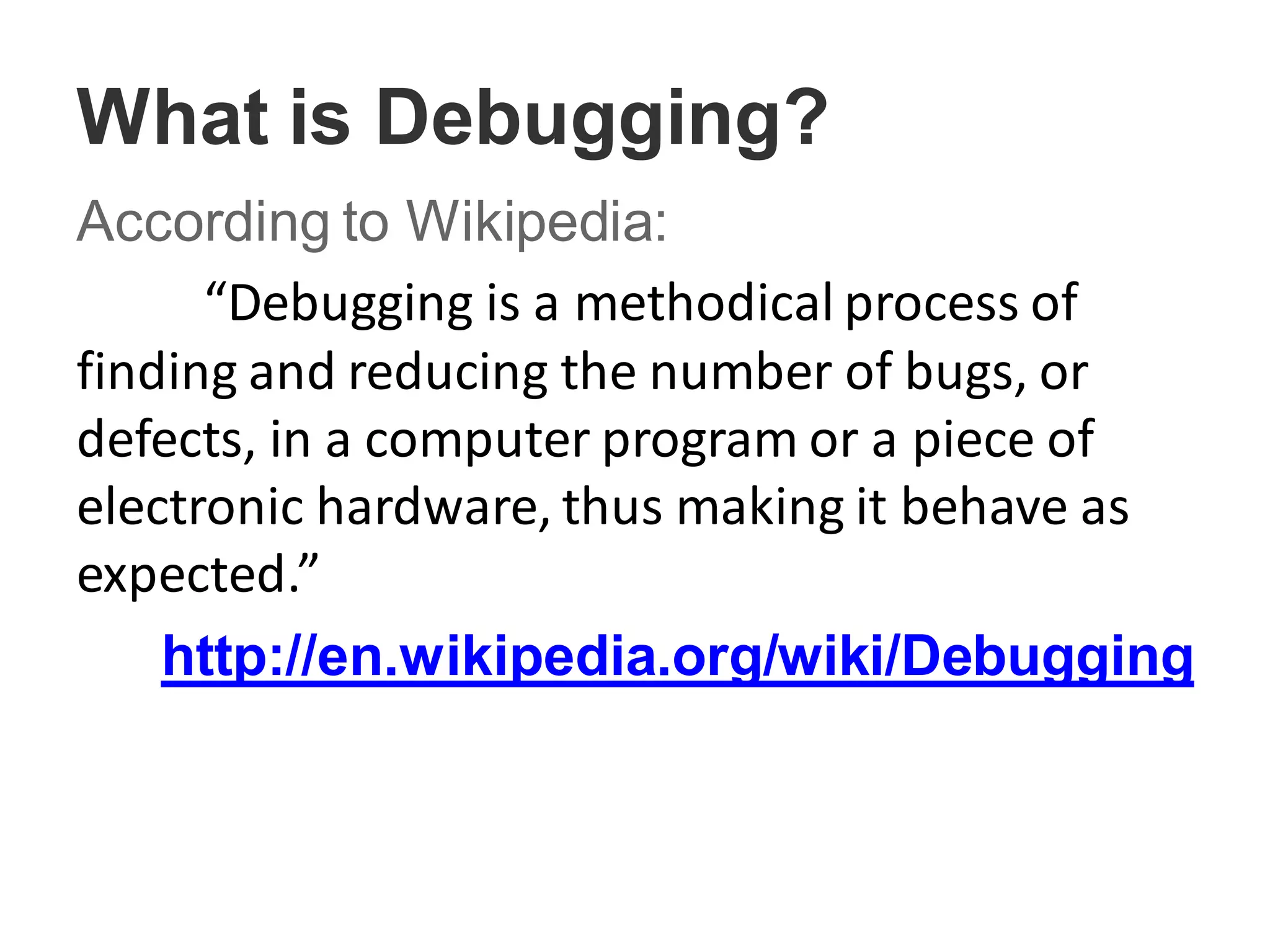 What is Debugging?
According to Wikipedia:
“Debugging is a methodical process of
finding and reducing the number of bugs, or
defects, in a computer program or a piece of
electronic hardware, thus making it behave as
expected.”
http://en.wikipedia.org/wiki/Debugging
 