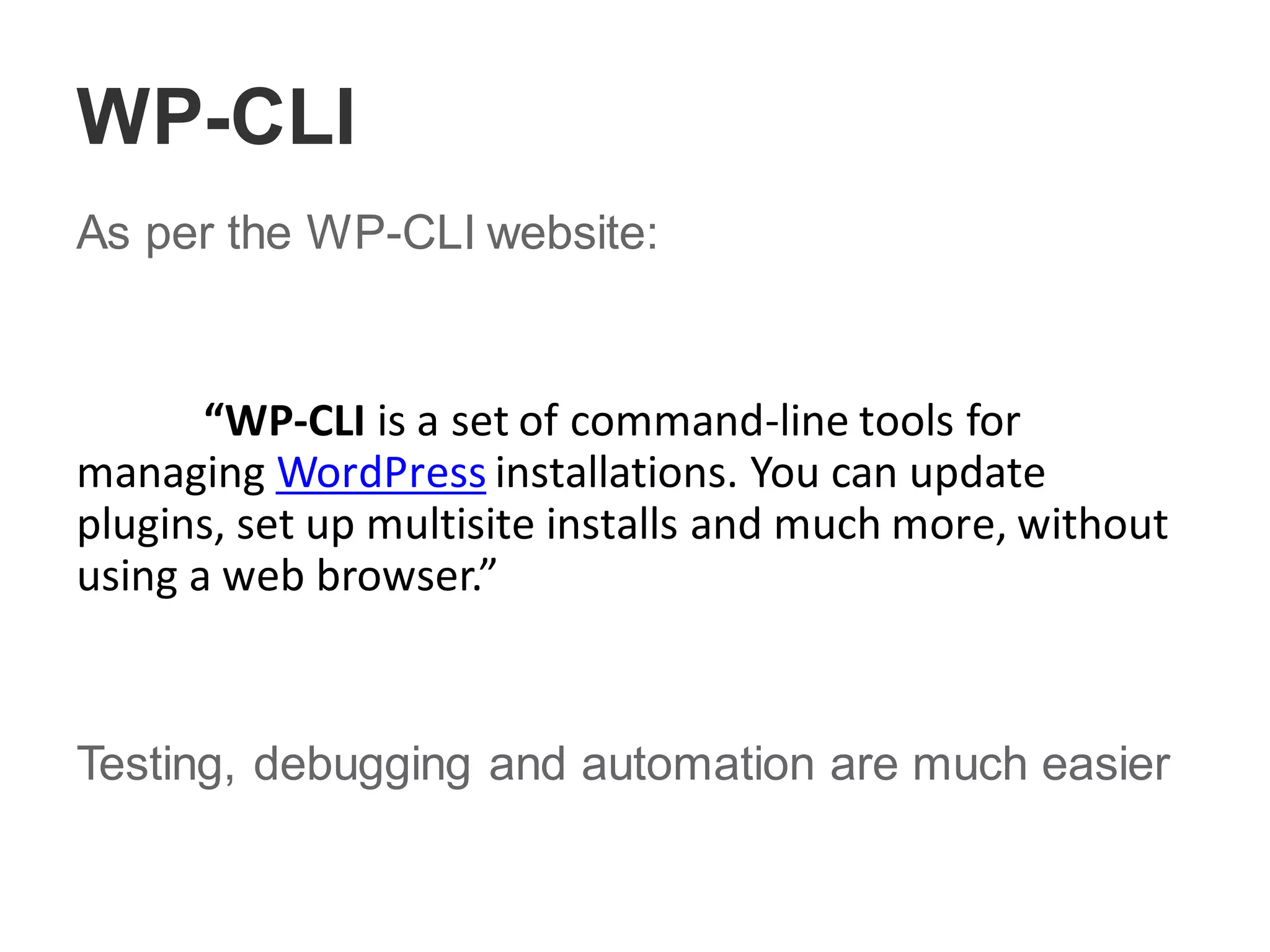 WP-CLI
As per the WP-CLI website:
“WP-CLI is a set of command-line tools for
managing WordPress installations. You can update
plugins, set up multisite installs and much more, without
using a web browser.”
Testing, debugging and automation are much easier
 