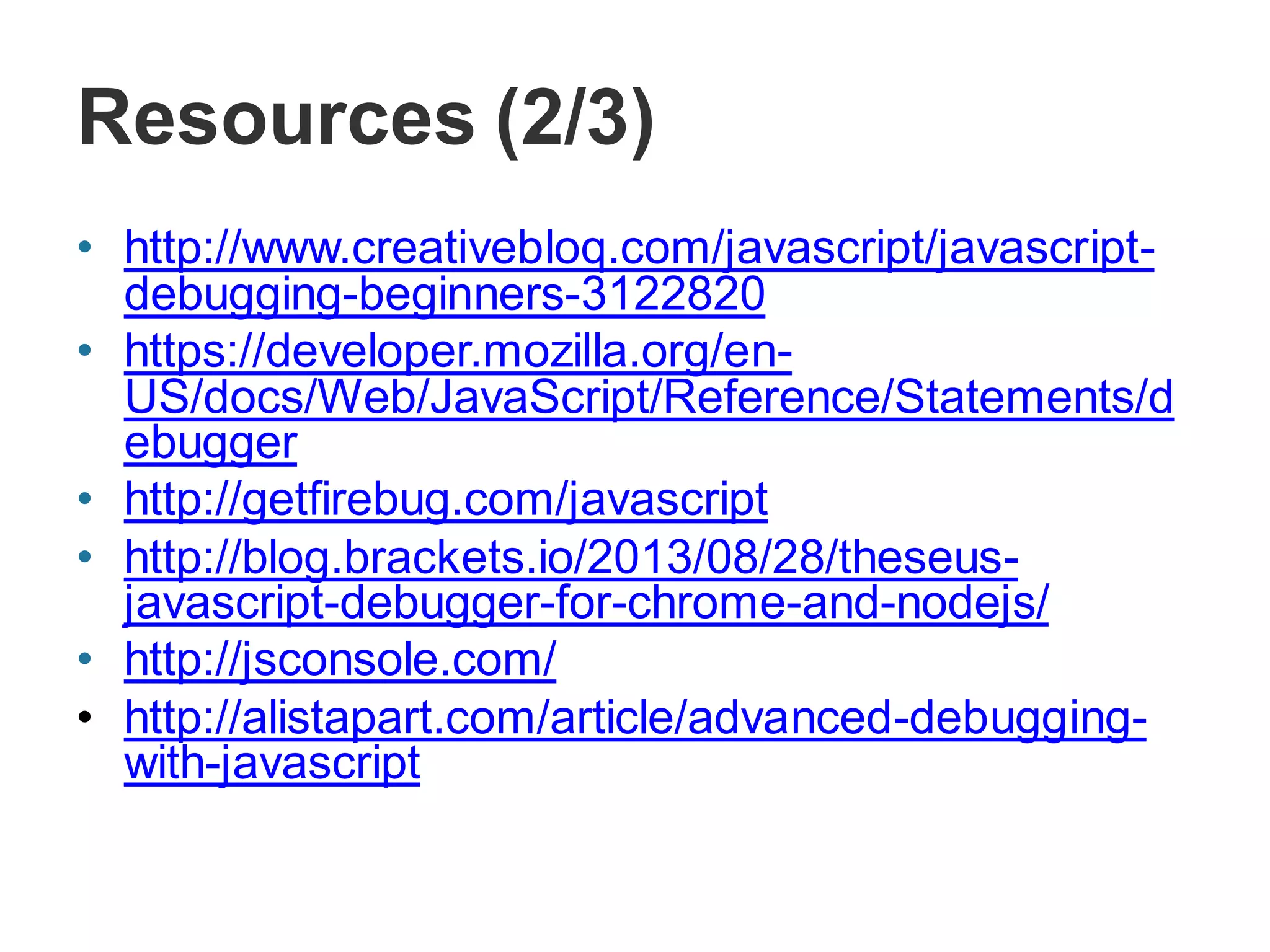 Resources (2/3)
• http://www.creativebloq.com/javascript/javascript-
debugging-beginners-3122820
• https://developer.mozilla.org/en-
US/docs/Web/JavaScript/Reference/Statements/d
ebugger
• http://getfirebug.com/javascript
• http://blog.brackets.io/2013/08/28/theseus-
javascript-debugger-for-chrome-and-nodejs/
• http://jsconsole.com/
• http://alistapart.com/article/advanced-debugging-
with-javascript
 
