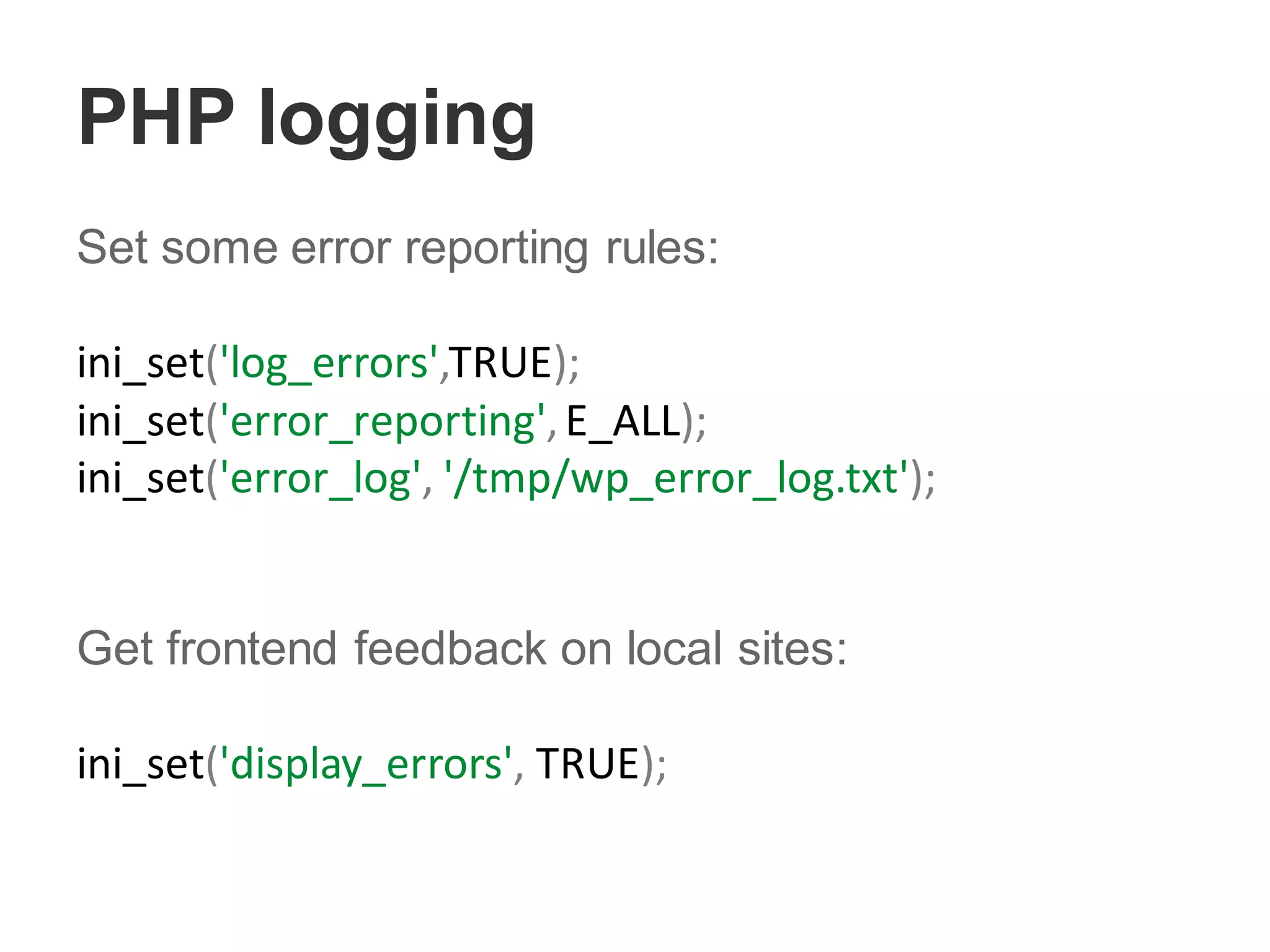PHP logging
Set some error reporting rules:
ini_set('log_errors',TRUE);
ini_set('error_reporting',E_ALL);
ini_set('error_log', '/tmp/wp_error_log.txt');
Get frontend feedback on local sites:
ini_set('display_errors', TRUE);
 