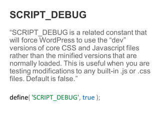 SCRIPT_DEBUG
“SCRIPT_DEBUG is a related constant that
will force WordPress to use the “dev”
versions of core CSS and Javascript files
rather than the minified versions that are
normally loaded. This is useful when you are
testing modifications to any built-in .js or .css
files. Default is false.”
define( 'SCRIPT_DEBUG', true );
 
