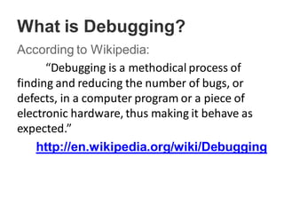 What is Debugging?
According to Wikipedia:
“Debugging is a methodical process of
finding and reducing the number of bugs, or
defects, in a computer program or a piece of
electronic hardware, thus making it behave as
expected.”
http://en.wikipedia.org/wiki/Debugging
 