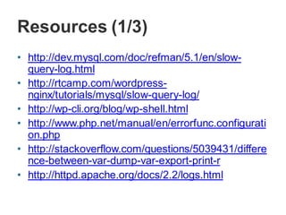Resources (1/3)
• http://dev.mysql.com/doc/refman/5.1/en/slow-
query-log.html
• http://rtcamp.com/wordpress-
nginx/tutorials/mysql/slow-query-log/
• http://wp-cli.org/blog/wp-shell.html
• http://www.php.net/manual/en/errorfunc.configurati
on.php
• http://stackoverflow.com/questions/5039431/differe
nce-between-var-dump-var-export-print-r
• http://httpd.apache.org/docs/2.2/logs.html
 