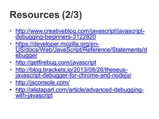 Resources (2/3)
• http://www.creativebloq.com/javascript/javascript-
debugging-beginners-3122820
• https://developer.mozilla.org/en-
US/docs/Web/JavaScript/Reference/Statements/d
ebugger
• http://getfirebug.com/javascript
• http://blog.brackets.io/2013/08/28/theseus-
javascript-debugger-for-chrome-and-nodejs/
• http://jsconsole.com/
• http://alistapart.com/article/advanced-debugging-
with-javascript
 