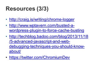 Resources (3/3)
• http://craig.is/writing/chrome-logger
• http://www.wptavern.com/busted-a-
wordpress-plugin-to-force-cache-busting
• http://techblog.badoo.com/blog/2013/11/18
/5-advanced-javascript-and-web-
debugging-techniques-you-should-know-
about/
• https://twitter.com/ChromiumDev
 