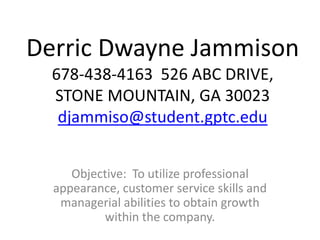 Derric Dwayne Jammison
678-438-4163 526 ABC DRIVE,
STONE MOUNTAIN, GA 30023
djammiso@student.gptc.edu
Objective: To utilize professional
appearance, customer service skills and
managerial abilities to obtain growth
within the company.
 