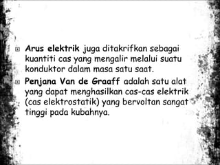  Arus elektrik juga ditakrifkan sebagai
kuantiti cas yang mengalir melalui suatu
konduktor dalam masa satu saat.
 Penjana Van de Graaff adalah satu alat
yang dapat menghasilkan cas-cas elektrik
(cas elektrostatik) yang bervoltan sangat
tinggi pada kubahnya.
 
