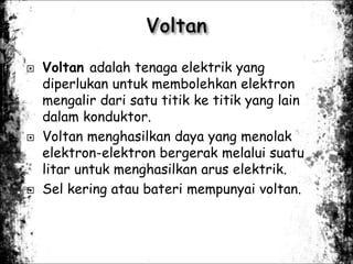  Voltan adalah tenaga elektrik yang
diperlukan untuk membolehkan elektron
mengalir dari satu titik ke titik yang lain
dalam konduktor.
 Voltan menghasilkan daya yang menolak
elektron-elektron bergerak melalui suatu
litar untuk menghasilkan arus elektrik.
 Sel kering atau bateri mempunyai voltan.
 