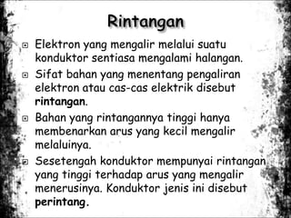  Elektron yang mengalir melalui suatu
konduktor sentiasa mengalami halangan.
 Sifat bahan yang menentang pengaliran
elektron atau cas-cas elektrik disebut
rintangan.
 Bahan yang rintangannya tinggi hanya
membenarkan arus yang kecil mengalir
melaluinya.
 Sesetengah konduktor mempunyai rintangan
yang tinggi terhadap arus yang mengalir
menerusinya. Konduktor jenis ini disebut
perintang.
 