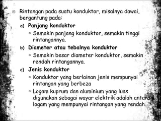  Rintangan pada suatu konduktor, misalnya dawai,
bergantung pada:
a) Panjang konduktor
 Semakin panjang konduktor, semakin tinggi
rintangannya.
b) Diameter atau tebalnya konduktor
 Semakin besar diameter konduktor, semakin
rendah rintangannya.
c) Jenis konduktor
 Konduktor yang berlainan jenis mempunyai
rintangan yang berbeza
 Logam kuprum dan aluminium yang luas
digunakan sebagai wayar elektrik adalah antara
logam yang mempunyai rintangan yang rendah.
 