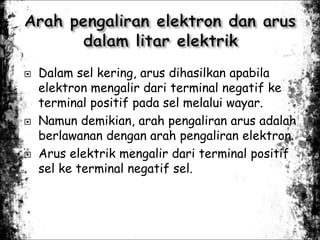  Dalam sel kering, arus dihasilkan apabila
elektron mengalir dari terminal negatif ke
terminal positif pada sel melalui wayar.
 Namun demikian, arah pengaliran arus adalah
berlawanan dengan arah pengaliran elektron.
 Arus elektrik mengalir dari terminal positif
sel ke terminal negatif sel.
 
