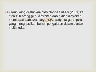 
 Kajian yang dijalankan oleh Norida Suhadi (2001) ke
atas 100 orang guru siswazah dan bukan siswazah
mendapati bahawa hanya 10% daripada guru-guru
yang menghasilkan bahan pengajaran dalam bentuk
multimedia.
 