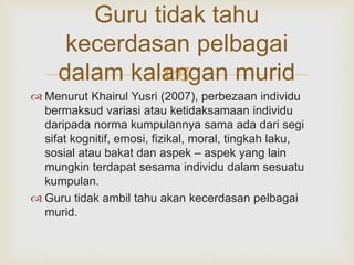 
Guru tidak tahu
kecerdasan pelbagai
dalam kalangan murid
 Menurut Khairul Yusri (2007), perbezaan individu
bermaksud variasi atau ketidaksamaan individu
daripada norma kumpulannya sama ada dari segi
sifat kognitif, emosi, fizikal, moral, tingkah laku,
sosial atau bakat dan aspek – aspek yang lain
mungkin terdapat sesama individu dalam sesuatu
kumpulan.
 Guru tidak ambil tahu akan kecerdasan pelbagai
murid.
 