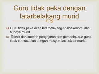 
Guru tidak peka dengan
latarbelakang murid
 Guru tidak peka akan latarbelakang sosioekonomi dan
budaya murid
 Teknik dan kaedah pengajaran dan pembelajaran guru
tidak bersesuaian dengan masyarakat sekitar murid
 