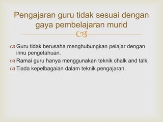 
Pengajaran guru tidak sesuai dengan
gaya pembelajaran murid
 Guru tidak berusaha menghubungkan pelajar dengan
ilmu pengetahuan.
 Ramai guru hanya menggunakan teknik chalk and talk.
 Tiada kepelbagaian dalam teknik pengajaran.
 