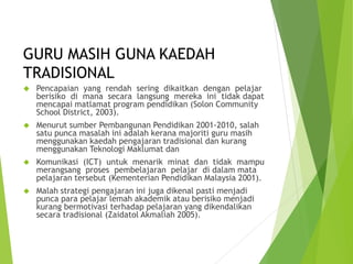 GURU MASIH GUNA KAEDAH
TRADISIONAL
 Pencapaian yang rendah sering dikaitkan dengan pelajar
berisiko di mana secara langsung mereka ini tidak dapat
mencapai matlamat program pendidikan (Solon Community
School District, 2003).
 Menurut sumber Pembangunan Pendidikan 2001-2010, salah
satu punca masalah ini adalah kerana majoriti guru masih
menggunakan kaedah pengajaran tradisional dan kurang
menggunakan Teknologi Maklumat dan
 Komunikasi (ICT) untuk menarik minat dan tidak mampu
merangsang proses pembelajaran pelajar di dalam mata
pelajaran tersebut (Kementerian Pendidikan Malaysia 2001).
 Malah strategi pengajaran ini juga dikenal pasti menjadi
punca para pelajar lemah akademik atau berisiko menjadi
kurang bermotivasi terhadap pelajaran yang dikendalikan
secara tradisional (Zaidatol Akmaliah 2005).
 