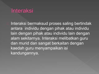 Interaksi bermaksud proses saling bertindak
antara individu dengan pihak atau individu
lain dengan pihak atau individu lain dengan
alam sekitarnya. Interaksi melibatkan guru
dan murid dan sangat berkaitan dengan
kaedah guru menyampaikan isi
kandungannya.
 