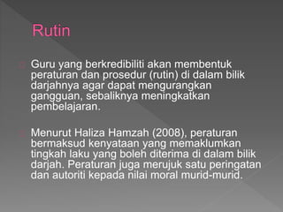 Guru yang berkredibiliti akan membentuk
peraturan dan prosedur (rutin) di dalam bilik
darjahnya agar dapat mengurangkan
gangguan, sebaliknya meningkatkan
pembelajaran.
Menurut Haliza Hamzah (2008), peraturan
bermaksud kenyataan yang memaklumkan
tingkah laku yang boleh diterima di dalam bilik
darjah. Peraturan juga merujuk satu peringatan
dan autoriti kepada nilai moral murid-murid.
 