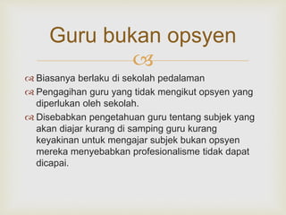 
Guru bukan opsyen
 Biasanya berlaku di sekolah pedalaman
 Pengagihan guru yang tidak mengikut opsyen yang
diperlukan oleh sekolah.
 Disebabkan pengetahuan guru tentang subjek yang
akan diajar kurang di samping guru kurang
keyakinan untuk mengajar subjek bukan opsyen
mereka menyebabkan profesionalisme tidak dapat
dicapai.
 