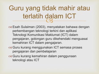 
Guru yang tidak mahir atau
terlatih dalam ICT
 Esah Sulaiman (2003), menyatakan bahawa dengan
perkembangan teknologi terkini dan aplikasi
Teknologi Komunikasi Maklumat (ICT) dalam
pengajaran, golongan guru dikehendaki menguasai
kemahiran ICT dalam pengajaran.
 Guru kurang menggunakan ICT semasa proses
pengajaran dan pembelajaran
 Guru kurang kemahiran dalam penggunaan
teknologi atau ICT
 