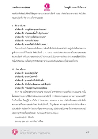 เฉลยข้อสอบตรง/2555 โดยครูพี่แนนและทีมวิชาการ
6
จองตั๋วให้ จึงต้องยินดีที่จะให้ข้อมูลต่างๆ นะคะ ส่วนตัวเลือกที่ 4 และ 5 ก็ตอบไม่ตรงคําถามค่ะ ดังนั้นต้อง
ตอบตัวเลือกที่ 2 คือ จะจองตั๋วราคาประหยัด
9. ข้อ 3 อธิบาย:
ตัวเลือกที่ 1 ‚ขอดูตั๋วของคุณหน่อยนะคะ‛
ตัวเลือกที่ 2 ‚ฉันควรจะซื้อตั๋วให้คุณไหมคะ‛
ตัวเลือกที่ 3 ‚จะให้จองตั๋วไว้เลยไหมคะ‛
ตัวเลือกที่ 4 ‚จะขายตั๋วไหมคะ‛
ตัวเลือกที่ 5 ‚คุณจะให้ตั๋วกับดิฉันไหมคะ ‛
วิเคราะห์จากประโยคก่อนหน้านี้แสดงว่าเจ้าหน้าที่เช็คให้แล้ว และตั๋วยังว่างอยู่ ดังนั้น จึงควรจะถาม
ลูกค้าว่า จะจองตั๋วไว้เลยมั้ย ตัดตัวเลือกที่ 1, 4 และ 5 ออกไป เพราะความหมายไม่เหมาะสมเลยค่ะ
ส่วนตัวเลือกที่ 2 ก็ไม่เหมาะสมกับบริบทนี้พนักงานคงไม่ไปถามความเห็นลูกค้าว่า ควรจะซื้อตั๋วให้ไหม
ดังนั้นจึงต้องตอบ 3 เพื่อให้ลูกค้าตัดสินใจว่า จะจองเลยไหม ซึ่งเป็นตัวเลือกที่เหมาะสมที่สุดค่ะ
10. ข้อ 4 อธิบาย:
ตัวเลือกที่ 1 ‚ผมจะส่งคุณที่นี่‛
ตัวเลือกที่ 2 ‚ผมจะบินพรุ่งนี้‛
ตัวเลือกที่ 3 ‚คุณจะต้องยืนยันอีกครั้ง‛
ตัวเลือกที่ 4 ‚อีกชั่วโมงนึงผมจะแวะเข้าไปครับ‛
ตัวเลือกที่ 5 ‚‛คุณควรเขียนจดหมายถึงผม
น้องๆ คะ ข้อนี้ต้องรู้สํานวนกันด้วยค่ะ ในบริบทนี้ลูกค้าให้พนักงานจองตั๋วไว้ให้แล้วนะคะ ดังนั้น
ขั้นตอนสุดท้ายก็คงจะได้ไปจ่ายเงินถูกไหมคะ ตัวเลือกที่ 1, 3 ตัดออกก่อนเลยค่ะ เพราะความหมายไม่เข้า
กับบริบทนี้เลย น้องๆ รู้สํานวนในข้อ 5 ไหมคะ drop someone a line แปลว่า เขียนจดหมายถึง ดังนั้น
ความหมายก็ไม่เหมาะสมเช่นกันค่ะ ส่วนตัวเลือกที่ 2 ไม่ถูกต้องค่ะ เพราะลูกค้าบอกไปแล้วว่าจะเดินทาง
วันจันทร์หน้า ตัวเลือกที่ 4 จึงถูกต้องที่สุด สํานวน drop by แปลว่า แวะไปหาค่ะ ซึ่งก็ตรงกับความหมายนี้
หลังจากลูกค้าจองตั๋วเรียบร้อยแล้ว ก็น่าจะแวะเข้าไปจ่ายเงินนะคะ
round trip (n.) = ไป-กลับ
drop by (phr. v.) = แวะไปหา, ไปเยี่ยม
45
ENCONCEPT
เฉลย 7 วิชาสามัญ ภาษาอังกฤษ
 