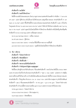 เฉลยข้อสอบตรง/2555 โดยครูพี่แนนและทีมวิชาการ
8
ตัวเลือกที่ 4 ‚ผมใส่ไฟ‛
ตัวเลือกที่ 5 ‚ผมยั่วให้คนโกรธ ‛
ข้อนี้สํานวนเต็มไปหมดเลยนะคะ น้องๆ มาดูความหมายแต่ละตัวกันเลยดีกว่า ตัวเลือก 1 ‚I am a bit
off color” แปลว่า รู้สึกป่วย แต่ในเรื่องเขาไม่ได้ป่วยนะคะ แค่ดูเหนื่อย หมดแรง ส่วนตัวเลือกที่ 3”I am
back on my feet” แปลว่า ฟื้นไข้ ข้อนี้ก็ความหมายไม่เหมาะสมเช่นกันค่ะ ตัวเลือกที่ 3 และ 4 ยิ่งไปกัน
ใหญ่เลยค่ะ สํานวน ‚to add more fuel to the fire‛ แปลว่า ใส่ไฟ (ทําให้เกิดความขัดแย้ง) และ ‚put my
foot in the mouth‛ แปลว่า พูดอะไรไปโดยไม่ยั้งคิด ทําให้คนโกรธ หรือเสียใจ ดังนั้นข้อที่ถูกต้องที่สุดคือ
ตัวเลือกที่ 2 to be on last legs แปลว่า เหนื่อยสุดๆ หมดแรง
be on your last legs (idiom) = เหนื่อย, หมดแรง
be off color (idiom) = รู้สึกป่วย
back on one's feet (idiom) = หายป่วย ฟื้นไข้ ฟื้นจากสถานการณ์ที่ไม่ดี
put one's foot in one's mouth (idiom) = พูดสิ่งใดไปโดยไม่ยั้งคิด ทําให้คนโกรธ หรือเสียใจ
12. ข้อ 1 อธิบาย:
ตัวเลือกที่ 1 ‚ไปออกกาลังกาย‛
ตัวเลือกที่ 2 ‚ติดต่อสื่อสาร‛
ตัวเลือกที่ 3 ‚เดินซิ๊กแซ๊ก ‛
ตัวเลือกที่ 4 ‚พยายามเต็มที่แต่ไม่สาเร็จ‛
ตัวเลือกที 5 ‚กาลังมุ่งตรงไปสู่ความสุขสูงสุด‛
ข้อนี้น้องๆ ต้องรู้สํานวนกันอีกแล้วนะคะ พี่แนนตัดตัวเลือกที่ 3 ออกไปก่อน ข้อนี้เป็น choice หลอก
นะคะ ความหมายไม่เกี่ยวกับบริบทเลย ส่วนตัวเลือกที่ 4 ‚fight a lose battle‛ แปลตรงๆ ว่า ต่อสู้ใน
สงครามที่พ่ายแพ้ ซึ่งก็หมายถึง เราทําเต็มที่แล้วแต่ล้มเหลวนั่นเองค่ะ ข้อนี้ก็ความหมายไม่เหมาะสมเค่ะ
ส่วนตัวเลือกที่ 5 ก็ไม่ถูกต้อง สํานวน to be on cloud nine แปลว่ามีความสุขมากๆ ดังนั้นก็เหลือแต่
ตัวเลือกที่ 1 และ 2 พี่แนนขอตอบตัวเลือกที่ 1 hit the gym = go to the gym ไปออกกําลังกายค่ะ
ส่วนตัวเลือกที่ 2 สํานวนนี้มีความหมายเหมือน get in touch เลยค่ะ ความหมายจึงไม่เหมาะสม
hit the gym (idiom) = ไปออกกําลังกาย
to be on cloud nine (idiom) = มีความสุขมากๆ
touch base (idiom) = ติดต่อสื่อสาร
47
ENCONCEPT
เฉลย 7 วิชาสามัญ ภาษาอังกฤษ
 