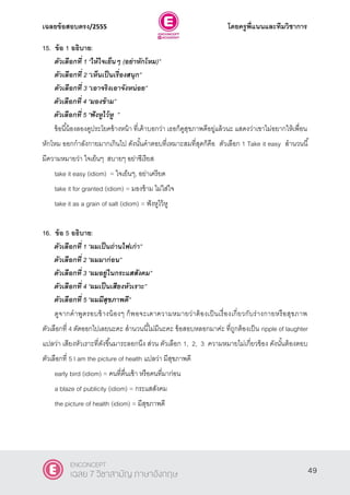 เฉลยข้อสอบตรง/2555 โดยครูพี่แนนและทีมวิชาการ
10
15. ข้อ 1 อธิบาย:
ตัวเลือกที่ 1 ‚ให้ใจเย็นๆ (อย่าหักโหม)‛
ตัวเลือกที่ 2 ‚เห็นเป็นเรื่องสนุก‛
ตัวเลือกที่ 3 ‚เอาจริงเอาจังหน่อย‛
ตัวเลือกที่ 4 ‚มองข้าม‛
ตัวเลือกที่ 5 ‚ฟังหูไว้หู ‛
ข้อนี้น้องลองดูประโยคข้างหน้า ที่เค้าบอกว่า เธอก็ดูสุขภาพดีอยู่แล้วนะ แสดงว่าเขาไม่อยากให้เพื่อน
หักโหม ออกกําลังกายมากเกินไป ดังนั้นคําตอบที่เหมาะสมที่สุดก็คือ ตัวเลือก 1 Take it easy สํานวนนี้
มีความหมายว่า ใจเย็นๆ สบายๆ อย่าซีเรียส
take it easy (idiom) = ใจเย็นๆ, อย่าเครียด
take it for granted (idiom) = มองข้าม ไม่ใส่ใจ
take it as a grain of salt (idiom) = ฟังหูไว้หู
16. ข้อ 5 อธิบาย:
ตัวเลือกที่ 1 ‚ผมเป็นถ่านไฟเก่า‛
ตัวเลือกที่ 2 ‚ผมมาก่อน‛
ตัวเลือกที่ 3 ‚ผมอยู่ในกระแสสังคม‛
ตัวเลือกที่ 4 ‚ผมเป็นเสียงหัวเราะ‛
ตัวเลือกที่ 5 ‚ผมมีสุขภาพดี‛
ดูจากคําพูดรอบข้างน้องๆ ก็พอจะเดาความหมายว่าต้องเป็นเรื่องเกี่ยวกับร่างกายหรือสุขภาพ
ตัวเลือกที่ 4 ตัดออกไปเลยนะคะ สํานวนนี้ไม่มีนะคะ ข้อสอบหลอกมาค่ะ ที่ถูกต้องเป็น ripple of laughter
แปลว่า เสียงหัวเราะที่ดังขึ้นมาระลอกนึง ส่วน ตัวเลือก 1, 2, 3 ความหมายไม่เกี่ยวข้อง ดังนั้นต้องตอบ
ตัวเลือกที่ 5 I am the picture of health แปลว่า มีสุขภาพดี
early bird (idiom) = คนที่ตื่นเช้า หรือคนที่มาก่อน
a blaze of publicity (idiom) = กระแสสังคม
the picture of health (idiom) = มีสุขภาพดี
49
ENCONCEPT
เฉลย 7 วิชาสามัญ ภาษาอังกฤษ
 