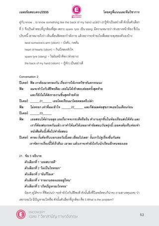 เฉลยข้อสอบตรง/2555 โดยครูพี่แนนและทีมวิชาการ
13
คู่กับ know .. to know something like the back of my hand แปลว่า เรารู้จักเป็นอย่างดี ดังนั้นตัวเลือก
ที่ 3 จึงเป็นคําตอบที่ถูกต้องที่สุด เพราะ spare tyre เป็น slang มีความหมายว่า ห่วงยางหน้าท้อง ซึ่งใน
บริบทนี้เขาหมายถึงว่า เห็นเพื่อนฟิตออกกําลังกาย แล้วอยากจะทําอะไรเพื่อสลายพุงของตัวเองบ้าง
twist someone's arm (idiom) = บังคับ, กดดัน
heart of hearts (idiom) = ก้นบึงของหัวใจ
spare tyre (slang) = ไขมันหน้าท้อง (ห่วงยาง)
the back of my hand (idiom) = (รู้จัก) เป็นอย่างดี
Conversation 2
ปีเตอร์: ฟิล เราต้องมาตกลงกัน เรื่องการให้เกรดวิชาทันตกรรมนะ
ฟิล: ผมจะทาไงกับสิริพรดีละ เธอไม่ได้เข้าสอบย่อยครั้งสุดท้าย
และก็ยังไม่ได้ส่งรายงานชิ้นสุดท้ายด้วย
ปีเตอร์: ______21______ เธอโดดเรียนมาโดยตลอดรึเปล่า
ฟิล: ไม่หรอก เท่าที่ผมเข้าใจ ______22______ และก็ส่งผลต่อสุขภาพเธอในเดือนก่อน
ปีเตอร์: ______23______
ฟิล: เธอสอบได้ผ่านฉลุย เธอก็อาจจะกระตือรือร้น ทางานทุกชิ้นในห้องเรียนส่งได้ทัน และ
เราก็ต้องส่งเกรดกันแล้ว เราทาได้แค่ให้เธอมาทาข้อสอบวันพรุ่งนี้ เธอคงต้องรีบท่องจา
หนังสือคืนนี้เพื่อไปทาข้อสอบ
ปีเตอร์: ตกลง งั้นต้องรีบบอกเธอวันนี้เลย เยื่ยมไปเลย! งั้นเราไปดูเรื่องอื่นกันต่อ
เราจัดการเรื่องนี้ได้เร็วดีนะ เอาละ แล้วเราจะทายังไงกับนักเรียนอีกคนของเธอ
21. ข้อ 5 อธิบาย:
ตัวเลือกที่ 1 ‚เธอสบายดี‛
ตัวเลือกที่ 2 ‚ไม่เป็นไรหรอก‛
ตัวเลือกที่ 3 ‚ฉันก็โอเค‛
ตัวเลือกที่ 4 ‚รายงานของเธออยู่ไหน‛
ตัวเลือกที่ 5 ‚เกิดปัญหาอะไรหรอ‛
น้องๆ ดูได้จาก ที่ฟิลบ่นว่า จะทํายังไงกับสิริพรดี ดังนั้นสิ่งที่ปีเตอร์ตอบก็น่าจะ ถามสาเหตุนะคะ ว่า
เพราะอะไร มีปัญหาอะไรหรือ ดังนั้นตัวเลือกที่ถูกต้อง คือ 5 What is the problem?
52
ENCONCEPT
เฉลย 7 วิชาสามัญ ภาษาอังกฤษ
 