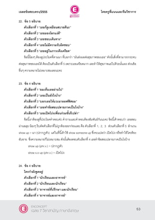 เฉลยข้อสอบตรง/2555 โดยครูพี่แนนและทีมวิชาการ
14
22. ข้อ 5 อธิบาย:
ตัวเลือกที่ 1 ‚เธอก็ดูเหมือนสบายดีนะ‛
ตัวเลือกที่ 2 ‚เธอมองโลกแง่ดี‛
ตัวเลือกที่ 3 ‚เธอชอบเดินทาง‛
ตัวเลือกที่ 4 ‚เธอไม่มีความรับผิดชอบ‛
ตัวเลือกที่ 5 ‚เธออยู่ในภาวะตึงเครียด‛
ข้อนี้น้องๆ ต้องดูประโยคที่ตามมา ที่บอกว่า ‚มันส่งผลต่อสุขภาพของเธอ‛ ดังนั้นสิ่งที่สามารถกระทบ
ต่อสุขภาพของเธอได้ ต้องเป็นตัวเลือกที่ 5 เพราะเธอเครียดมาก เลยทําให้สุขภาพแย่ไปด้วยนั่นเอง ส่วนข้อ
อื่นๆ ความหมายไม่เหมาะสมเลยนะคะ
23. ข้อ 4 อธิบาย:
ตัวเลือกที่ 1 ‚ผมเห็นเธอผ่านไป‛
ตัวเลือกที่ 2 ‚เธอเป็นยังไงบ้าง‛
ตัวเลือกที่ 3 ‚บอกเธอให้แวะมาออฟฟิศผม‛
ตัวเลือกที่ 4 ‚เธอทาข้อสอบปลายภาคเป็นไงบ้าง‛
ตัวเลือกที่ 5 ‚เธอเปิดโปงเพื่อนร่วมชั้นรึเปล่า‛
ข้อนี้เราต้องดูที่ประโยคคําตอบค่ะ คําถามและคําตอบต้องสัมพันธ์กันนะคะ ข้อนี้เค้าตอบว่า เธอสอบ
ผ่านฉลุย น้องๆ รีบตัดตัวเลือกที่ไม่ถูกต้องออกก่อนเลย คือ ตัวเลือกที่ 1, 2, 3 ส่วนตัวเลือกที่ 5 สํานวน
show up = มา (ปรากฎตัว) แต่ในที่นี้เค้าใช้ show someone up ซึ่งจะแปลว่า เปิดโปง หรือทําให้ใครต้อง
อับอาย ซึ่งความหมายก็ไม่เหมาะสม ดังนั้นต้องตอบตัวเลือกที่ 4 เธอทําข้อสอบปลายภาคเป็นไงบ้าง
show up (phr.v.) = ปรากฎตัว
show s.o up (phr.v.) = เปิดโปง
24. ข้อ 4 อธิบาย:
ใครกาลังพูดอยู่
ตัวเลือกที่ 1 ‚นักเรียนและอาจารย์‛
ตัวเลือกที่ 2 ‚นักเรียนและนักเรียน‛
ตัวเลือกที่ 3 ‚อาจารย์ที่ปรึกษา และนักเรียน‛
ตัวเลือกที่ 4 ‚อาจารย์และอาจารย์‛
53
ENCONCEPT
เฉลย 7 วิชาสามัญ ภาษาอังกฤษ
 