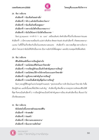 เฉลยข้อสอบตรง/2555 โดยครูพี่แนนและทีมวิชาการ
17
28. ข้อ 5 อธิบาย:
ตัวเลือกที่ 1 ‚ฉันเห็นด้วยอย่างยิ่ง‛
ตัวเลือกที่ 2 ‚จริงๆ แล้วฉันก็ระมัดระวังมาก‛
ตัวเลือกที่ 3 ‚ฉันเห็นด้วยที่เธอพูดมา‛
ตัวเลือกที่ 4 ‚เพราะฉันใส่ใจเรื่องเกรดมากๆ‛
ตัวเลือกที่ 5 ‚ฉันไม่ได้บอกว่าไมใส่ใจเรื่องเกรด ‛
น้องๆ ดู keyword จากคําว่า ‚I do care‛ เหมือนเดิมค่ะ ตัดตัวเลือกที่ไม่เกี่ยวข้องออกก่อนเลย
ตัวเลือกที่ 1, 3 มีความหมายเหมือนกัน แปลว่าเห็นด้วย ตัดออกก่อนค่ะ ส่วนตัวเลือกที่ 2 ข้อสอบหลอกมา
careful ในที่นี้ก็ไม่เกี่ยวข้องกับเรื่องในบทสนทนาเลยนะคะ ตัวเลือกที่ 5 เหมาะสมที่สุด เพราะเป็นการ
แย้งว่า ใครบอกว่าฉันไม่ได้ใส่ใจเรื่องเกรด เป็นการแย้งกับที่เพื่อนพูดมา และอธิบายเหตุผลให้เพื่อนฟังค่ะ
29. ข้อ 2 อธิบาย:
สิรินมีทัศนคติเรื่องการเรียนรู้อย่างไร
ตัวเลือกที่ 1 ‚เธอไม่ชอบชีวิตในมหาวิทยาลัย‛
ตัวเลือกที่ 2 ‚การเรียนรู้ทักษะเป็นหัวใจสาคัญของการเรียนรู้‛
ตัวเลือกที่ 3 ‚เธอไม่ชอบวิธีการให้เกรดในระบบมหาวิทยาลัย‛
ตัวเลือกที่ 4 ‚ครูมีบทบาทสาคัญในการเรียนรู้‛
ตัวเลือกที่ 5 ‚เกรดเป็นสิ่งสาคัญที่สุดในการเรียนรู้‛
น้องๆ ลองดูที่สิรินพูดในประโยคสุดท้ายเลยค่ะ ‚จุดประสงค์ในการเข้าเรียนในมหาวิทยาลัย ก็เพื่อ
เรียนรู้ทักษะ และสิ่งนี้แหละที่ฉันให้ความสําคัญ‛ ตัวเลือกที่ถูกต้องที่สามารถสรุปความคิดของสิรินได้ดี
ที่สุด จึงควรเป็นตัวเลือกที่ 2 การเรียนรู้ทักษะเป็นหัวใจสําคัญของการเรียน ส่วนตัวเลือกอื่นๆ พี่แนนว่าไม่
เกี่ยวข้องเลยนะคะ
30. ข้อ 5 อธิบาย:
ข้อใดต่อไปนี้บรรยายลักษณะของสิริน
ตัวเลือกที่ 1 ‚ช่างสงสัย‛
ตัวเลือกที่ 2 ‚ถ่อมตัว‛
ตัวเลือกที่ 3 ‚มีความทะเยอทะยาน‛
ตัวเลือกที่ 4 ‚มีแนวความคิดใหม่‛
56
ENCONCEPT
เฉลย 7 วิชาสามัญ ภาษาอังกฤษ
 