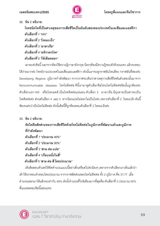 เฉลยข้อสอบตรง/2555 โดยครูพี่แนนและทีมวิชาการ
20
32. ข้อ 2 อธิบาย:
โรคชนิดใดที่เป็นสาเหตุของการเสียชีวิตเป็นอันดับสองของประเทศในเอเชียและแอฟริกา
ตัวเลือกที่ 1 ‚HIV‛
ตัวเลือกที่ 2 ‚โรคมะเร็ง‛
ตัวเลือกที่ 3 ‚มาลาเรีย‛
ตัวเลือกที่ 4 ‚อหิวาตกโรค‛
ตัวเลือกที่ 5 ‚ไข้เลือดออก”
เอาละค่ะข้อนี้นอกจากต้องใช้ความรู้ภาษาอังกฤษ น้องๆต้องมีความรู้รอบตัวด้วยนะคะ แล้วจะตอบ
ได้ง่ายมากค่ะ โจทย์ถามประเทศในเอเชียและแอฟริกา ดังนั้นเราจะดูกราฟอันไหนดีคะ กราฟอันที่สองค่ะ
Developing Regions ภูมิภาคกําลังพัฒนา จากกราฟจะเห็นว่าสาเหตุการเสียชีวิตอันดับสองนั้นมาจาก
Noncommunicable diseases โรคไม่ติดต่อ ทีนี้เรามาดูตัวเลือกข้อไหนโรคไม่ติดต่อข้อนั้นถูกต้องค่ะ
ตัวเลือกแรก HIV หรือโรคเอดส์ เป็นโรคติดต่อแน่นอน ตัวเลือก 3 มาลาเรีย มียุงลายเป็นพาหะเป็น
โรคติดต่อค่ะ ส่วนตัวเลือก 4 และ 5 หากน้องแปลไม่ออกไม่เป็นไรค่ะ เพราะตัวเลือกที่ 2 โรคมะเร็ง อันนี้
ชัดเจนค่ะว่าเป็นโรคไม่ติดต่อ ดังนั้นข้อนี้ที่ถูกต้องตอบตัวเลือกที่ 2 โรคมะเร็งค่ะ
33. ข้อ 2 อธิบาย:
ข้อใดคือสัดส่วนของการเสียชีวิตด้วยโรคไม่ติดต่อในภูมิภาคที่พัฒนาแล้วและภูมิภาค
ที่กาลังพัฒนา
ตัวเลือกที่ 1 ‚ประมาณ 40%‛
ตัวเลือกที่ 2 ‚ประมาณ 50%‛
ตัวเลือกที่ 3 ‚สาม ต่อ แปด‛
ตัวเลือกที่ 4 ‚เกือบหนึ่งในสี่‛
ตัวเลือกที่ 5 ‚สาม ต่อ สี่ โดยประมาณ”
เห็นข้อสอบตัวเลขให้คิดคํานวณแบบนี้อย่าเพิ่งเครียดไปค่ะน้องๆ เพราะจากตัวเลือกเราเห็นแล้วว่า
เค้าให้เราตอบคําตอบโดยประมาณ จากกราฟสัดส่วนของโรคไม่ติดต่อ ทั้ง 2 ภูมิภาค คือ 37:77 เมื่อ
คํานวณออกมาได้แล้วจะเท่ากับ 48% ดังนั้งจํานวนที่ใกล้เคียงมากที่สุดคือ ตัวเลือกที่ 2 ประมาณ 50%
พี่แนนขอตอบข้อนี้เลยนะคะ
59
ENCONCEPT
เฉลย 7 วิชาสามัญ ภาษาอังกฤษ
 