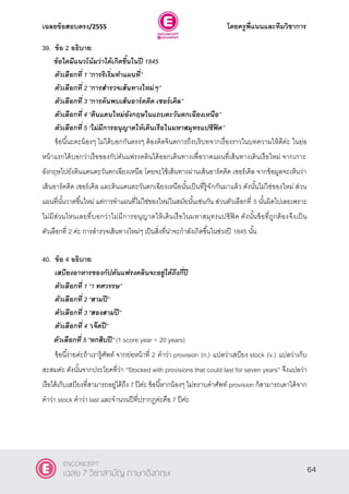 เฉลยข้อสอบตรง/2555 โดยครูพี่แนนและทีมวิชาการ
25
39. ข้อ 2 อธิบาย:
ข้อใดมีแนวโน้มว่าได้เกิดขึ้นในปี 1845
ตัวเลือกที่ 1 ‚การริเริ่มทาแผนที่‛
ตัวเลือกที่ 2 ‚การสารวจเส้นทางใหม่ๆ‛
ตัวเลือกที่ 3 ‚การค้นพบเส้นอาร์คติค เซอร์เคิล‛
ตัวเลือกที่ 4 ‚ดินแดนใหม่อังกฤษในแถบตะวันตกเฉียงเหนือ‛
ตัวเลือกที่ 5 ‚ไม่มีการอนุญาตให้เดินเรือในมหาสมุทรแปซิฟิค”
ข้อนี้นะคะน้องๆ ไม่ได้บอกกันตรงๆ ต้องคิดจินตการถึงบริบทจากเรื่องราวในบทความให้ดีค่ะ ในย่อ
หน้าแรกได้บอกว่าเรือของกัปตันแฟรงคลินได้ออกเดินทางเพื่อวาดแผนที่เส้นทางเดินเรือใหม่ จากเกาะ
อังกฤษไปยังดินแดนตะวันตกเฉียงเหนือ โดยจะใช้เส้นทางผ่านเส้นอาร์คติค เซอร์เคิล จากข้อมูลจะเห็นว่า
เส้นอาร์คติค เซอร์เคิล และดินแดนตะวันตกเฉียงเหนือนั้นเป็นที่รู้จักกันมาแล้ว ดังนั้นไม่ใช่ของใหม่ ส่วน
แผนที่นั้นวาดขึ้นใหม่ แต่การทําแผนที่ไม่ใช่ของใหม่ในสมัยนั้นเช่นกัน ส่วนตัวเลือกที่ 5 นั้นผิดไปเลยเพราะ
ไม่มีส่วนไหนเลยที่บอกว่าไม่มีการอนุญาตให้เดินเรือในมหาสมุทรแปซิฟิค ดังนั้นข้อที่ถูกต้องจึงเป็น
ตัวเลือกที่ 2 ค่ะ การสํารวจเส้นทางใหม่ๆ เป็นสิ่งที่น่าจะกําลังเกิดขึ้นในช่วงปี 1845 นั้น
40. ข้อ 4 อธิบาย:
เสบียงอาหารของกัปตันแฟรงคลินจะอยู่ได้ถึงกี่ปี
ตัวเลือกที่ 1 ‚1 ทศวรรษ‛
ตัวเลือกที่ 2 ‚สามปี‛
ตัวเลือกที่ 3 ‚สองสามปี‛
ตัวเลือกที่ 4 ‚เจ็ดปี‛
ตัวเลือกที่ 5 ‚หกสิบปี” (1 score year = 20 years)
ข้อนี้ง่ายค่ะถ้าเรารู้ศัพท์ จากย่อหน้าที่ 2 คําว่า provision (n.) แปลว่าเสบียง stock (v.) แปลว่าเก็บ
สะสมค่ะ ดังนั้นจากประโยคที่ว่า ‚Stocked with provisions that could last for seven years‛ จึงแปลว่า
เรือได้เก็บเสบียงที่สามารถอยู่ได้ถึง 7 ปีค่ะ ข้อนี้หากน้องๆ ไม่ทราบคําศัพท์ provision ก็สามารถเดาได้จาก
คําว่า stock คําว่า last และจํานวนปีที่ปรากฎค่ะคือ 7 ปีค่ะ
64
ENCONCEPT
เฉลย 7 วิชาสามัญ ภาษาอังกฤษ
 