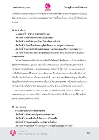 เฉลยข้อสอบตรง/2555 โดยครูพี่แนนและทีมวิชาการ
29
ปัจจุบันมีความพยายามที่จะเข้าใจว่าอาการแพ้อาหารนั้นเกิดขึ้นได้อย่างไร มีหลายทฤษฎีพยายามอธิบาย
สิ่งนี้รวมไปถึงหนังสือของแพทย์หญิงสตีเว่นส์และศาสตราจารย์กิ๊บสันที่ต้องการให้ข้อมูลที่ถูกต้องเกี่ยวกับ
โรค IBS
44. ข้อ 2 อธิบาย:
จากย่อหน้าที่ 1 สามารถสรุปได้ตรงกับข้อใด
ตัวเลือกที่ 1 ‚คนที่แพ้อาหารมีภูมิคุ้มกันบกพร่อง‛
ตัวเลือกที่ 2 ‚คนที่แพ้อาหารมักจะเป็นคนที่สะอาดเกินไป‛
ตัวเลือกที่ 3 ‚โดยทั่วไปแล้ว ระบบภูมิคุ้มกันของร่างกายมนุษย์จะอ่อนแอลง‛
ตัวเลือกที่ 4 ‚แพทย์หญิงสตีเว่นส์สับสนระหว่างแพ้อาหารและปัญหาในการย่อยอาหาร‛
ตัวเลือกที่ 5 ‚อาหารตัดต่อทางพันธุกรรมเป็นสาเหตุหลักให้เกิดการแพ้อาหารและปัญหา
การย่อยอาหาร”
ในการทําโจทย์ลักษณะนี้น้องๆต้องตัดตัวเลือกที่ไม่ใช่ทิ้งออกไปทีละข้อนะคะ เราเริ่มจากตัวเลือกที่ 1
ข้อนี้กล่าวกว้างไปค่ะ (too general) ตัวเลือกที่ 3 ผิดค่ะ in general คือโดยทั่วไป แต่ในบทความไม่ได้
กล่าวไว้เลยว่าโดยทั่วไปภูมิคุ้มของมนุษย์จะอ่อนแอลง ตัวเลือกที่ 4 นี่ชัดเจนค่ะว่าผิด เพราะคุณหมอสตี
เว่นส์ไม่ได้สับสน แต่คนที่สับสนระหว่างการแพ้อาหารและปัญหาในการย่อยอาหารคือคนทั่วไปค่ะ ส่วนตัว
เลือกที่ 5 กล่าวเกินจริงค่ะ เพราะในบทความย่อหน้าที่ 1 บอกว่าอาหารจากพืชตัดต่อพันธุกรรมเป็นหนึ่งใน
ทฤษฏีที่สามารถทําให้การแพ้อาหารมีเพิ่มมากขึ้น แต่ไม่ได้เป็นสาเหตุหลักค่ะ ดังนั้นก็จะเหลือข้อที่ไม่ได้ตัด
คือ ตัวเลือกที่ 2 คนที่แพ้อาหารมักจะเป็นคนที่สะอาดเกินไป เป็นคําตอบที่ถูกต้องค่ะ จากประโยคที่ว่า
“….the modern society is ‚too clean‛ and does not allow the immune system to build up the
required strength,‛ จากบทความใช้คําว่าสังคมสมัยใหม่สะอาดเกินไป ทําให้เรานํามาสรุปได้ว่าคนที่แพ้
อาหารนั้นมักจะเป็นคนที่สะอาดเกินไป
45. ข้อ 1 อธิบาย:
ข้อใดคือการไม่สามารถดูดซึมฟรุคโตส
ตัวเลือกที่ 1 ‚ตัวอย่างของปัญหาในการย่อยอาหาร‛
ตัวเลือกที่ 2 ‚ความเจ็บป่วยที่เกิดจากการบริโภคผลไม้‛
ตัวเลือกที่ 3 ‚ความสับสนที่เกิดจากคานิยามที่ไม่ดีพอ‛
ตัวเลือกที่ 4 ‚ผลลัพธ์หนึ่งของการค้นคว้าจุลินทรีย์ที่มีประโยชน์ในอาหาร‛
68
ENCONCEPT
เฉลย 7 วิชาสามัญ ภาษาอังกฤษ
 
