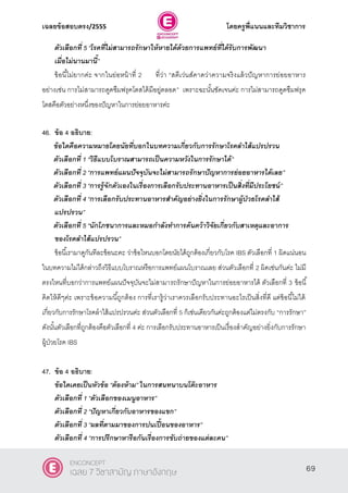 เฉลยข้อสอบตรง/2555 โดยครูพี่แนนและทีมวิชาการ
30
ตัวเลือกที่ 5 ‚โรคที่ไม่สามารถรักษาให้หายได้ด้วยการแพทย์ที่ได้รับการพัฒนา
เมื่อไม่นานมานี้”
ข้อนี้ไม่ยากค่ะ จากในย่อหน้าที่ 2 ที่ว่า “สตีเว่นส์คาดว่าความจริงแล้วปัญหาการย่อยอาหาร
อย่างเช่น การไม่สามารถดูดซึมฟรุคโตสได้มีอยู่ตลอด‛ เพราะฉะนั้นชัดเจนค่ะ การไม่สามารถดูดซึมฟรุค
โตสคือตัวอย่างหนึ่งของปัญหาในการย่อยอาหารค่ะ
46. ข้อ 4 อธิบาย:
ข้อใดคือความหมายโดยนัยที่บอกในบทความเกี่ยวกับการรักษาโรคลาไส้แปรปรวน
ตัวเลือกที่ 1 ‚วิธีแบบโบราณสามารถเป็นความหวังในการรักษาได้‛
ตัวเลือกที่ 2 ‚การแพทย์แผนปัจจุบันจะไม่สามารถรักษาปัญหาการย่อยอาหารได้เลย‛
ตัวเลือกที่ 3 ‚การรู้จักตัวเองในเรื่องการเลือกรับประทานอาหารเป็นสิ่งที่มีประโยชน์‛
ตัวเลือกที่ 4 ‚การเลือกรับประทานอาหารสาคัญอย่างยิ่งในการรักษาผู้ป่วยโรคลาไส้
แปรปรวน‛
ตัวเลือกที่ 5 ‚นักโภชนาการและหมอกาลังทาการค้นคว้าวิจัยเกี่ยวกับสาเหตุและอาการ
ของโรคลาไส้แปรปรวน”
ข้อนี้เรามาดูกันทีละข้อนะคะ ว่าข้อไหนบอกโดยนัยได้ถูกต้องเกี่ยวกับโรค IBS ตัวเลือกที่ 1 ผิดแน่นอน
ในบทความไม่ได้กล่าวถึงวิธีแบบโบราณหรือการแพทย์แผนโบราณเลย ส่วนตัวเลือกที่ 2 ผิดเช่นกันค่ะ ไม่มี
ตรงไหนที่บอกว่าการแพทย์แผนปัจจุบันจะไม่สามารถรักษาปัญหาในการย่อยอาหารได้ ตัวเลือกที่ 3 ข้อนี้
คิดให้ดีๆค่ะ เพราะข้อความนี้ถูกต้อง การที่เรารู้ว่าเราควรเลือกรับประทานอะไรเป็นสิ่งที่ดี แต่ข้อนี้ไม่ได้
เกี่ยวกับการรักษาโรคลําไส้แปรปรวนค่ะ ส่วนตัวเลือกที่ 5 ก็เช่นเดียวกันค่ะถูกต้องแต่ไม่ตรงกับ “การรักษา”
ดังนั้นตัวเลือกที่ถูกต้องคือตัวเลือกที่ 4 ค่ะ การเลือกรับประทานอาหารเป็นเรื่องสําคัญอย่างยิ่งกับการรักษา
ผู้ป่วยโรค IBS
47. ข้อ 4 อธิบาย:
ข้อใดเคยเป็นหัวข้อ “ต้องห้าม” ในการสนทนาบนโต๊ะอาหาร
ตัวเลือกที่ 1 ‚ตัวเลือกของเมนูอาหาร‛
ตัวเลือกที่ 2 ‚ปัญหาเกี่ยวกับอาหารของแขก‛
ตัวเลือกที่ 3 ‚ผลที่ตามมาของการปนเปื้อนของอาหาร‛
ตัวเลือกที่ 4 ‚การปรึกษาหารือกันเรื่องการขับถ่ายของแต่ละคน‛
69
ENCONCEPT
เฉลย 7 วิชาสามัญ ภาษาอังกฤษ
 