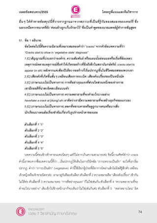 เฉลยข้อสอบตรง/2555 โดยครูพี่แนนและทีมวิชาการ
35
อื่นๆ ได้ท้าทายข้อสรุปนี้ที่วางรากฐานมาจากสภาวะที่เป็ นที่รู้กันของสมองของเทอร์รี่ ซึ่ง
นอกเหนือจากขนาดที่ยัง “ค่อนข้างถูกเก็บรักษาไว้” ซึ่งเป็นคาพูดของนายแพทย์ผู้ทาการชัญสูตร
51. ข้อ 1 อธิบาย:
ข้อใดต่อไปนี้คือความนิยามที่เหมาะสมของคาว่า ‚cracks‛ จากหัวข้อบทความที่ว่า
“Cracks start to show in ‘vegetative state’ diagnosis‛
1 [C] สัญญาณที่บ่งบอกว่าองค์กร, ความสัมพันธ์ หรือแผนนั้นอ่อนแอหรือเริ่มที่ล้มเหลว:
เหตุการณ์หลายเหตุการณ์ซึ่งทาให้เกิดรอยร้าวที่ยิ่งฝังลึกในสถาบันกษัตริย์; cracks start to
appear (in sth) หลังจากแค่เพียงปีเดียว รอยร้าวก็เริ่มปรากฎขึ้นในชีวิตสมรสของพวกเขา
2 [C] เสียงดังที่เกิดขึ้นสั้นๆ เหมือนเสียงการระเบิด: เสียงดังเปรี้ยงของปืนหนึ่งนัด
3 [C] (ภาษาแบบไม่เป็นทางการ) การตีอย่างรุนแรงที่ส่วนใดส่วนหนึ่งของร่างกาย:
เขามีรอยตีที่น่าสะอิดสะเอียนบนหัว
4 [C] (ภาษาแบบไม่เป็นทางการ) ความพยายามที่จะทาอะไรบางอย่าง;
have/take a crack at [doing] sth เราคิดว่าเรามีความพยายามที่จะสร้างธุรกิจของเราเอง
5 [C] (ภาษาแบบไม่เป็นทางการ) ตลกที่หยาบคายหรือดูถูกบางคนหรือบางสิ่ง:
นักเรียนบางคนล้อเรื่องขาขันเกี่ยวกับรูปร่างหน้าตาของเธอ
ตัวเลือกที่ 1 ‚1‛
ตัวเลือกที่ 2 ‚2‛
ตัวเลือกที่ 3 ‚3‛
ตัวเลือกที่ 4 ‚4‛
ตัวเลือกที่ 5 ‚5”
บทความนี้ค่อนข้างท้าทายนะคะน้องๆ แต่ก็ไม่ยากเกินความสามารถค่ะ ข้อนี้ถามศัพท์คําว่า crack
คํานี้เราพบจากชื่อบทความนี้ที่ว่า ...เริ่มปรากฎให้เห็นในการวินิจฉัย “ภาวะความเป็นผัก” อะไรที่เราเริ่ม
ปรากฎ คําว่า “ภาวะเป็นผัก” (vegetative) คํานี้ใช้เรียกผู้ป่วยที่มีอาการโคม่าแล้วไม่มีสติรู้สึกตัว เหมือน
เจ้าหญิงหรือเจ้าชายนิทราค่ะ เรามาดูกันทีละตัวเลือก ตัวเลือกที่ 2 ความหมายคือ “เสียงดังเปรี้ยง” เข้ากัน
ไม่ได้ค่ะ ตัวเลือกที่ 3 ความหมายคะ “การตีอย่างรุนแรง” ก็ไม่ใช่เช่นกัน ตัวเลือกที่ 4 “ความพยายามที่จะ
ทําอะไรบางอย่าง” เติมเข้าไปข้างหน้าเราก็จะเห็นว่าไม่ใช่เช่นกันค่ะ ตัวเลือกที่ 5 “ตลกหยาบโลน” ผิด
74
ENCONCEPT
เฉลย 7 วิชาสามัญ ภาษาอังกฤษ
 