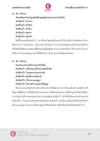 เฉลยข้อสอบตรง/2555 โดยครูพี่แนนและทีมวิชาการ
39
58. ข้อ 2 อธิบาย:
ทัศนคติของหัวหน้าศูนย์อุบัติเหตุต่อผู้ป่วยของเขาตรงกับข้อใด
ตัวเลือกที่ 1 ‚ใจกว้าง‛
ตัวเลือกที่ 2 ‚รังเกียจ‛
ตัวเลือกที่ 3 ‚รักใคร่‛
ตัวเลือกที่ 4 ‚สงสาร‛
ตัวเลือกที่ 5 ‚ผิดหวัง”
ข้อนี้คําตอบอยู่ในย่อหน้าที่ 7 ค่ะ ที่หัวหน้าศูนย์อุบัติเหตุบอกกับจิอานซิโน่ว่าในสมัยของเขา เรียก
ผู้ป่วย PVS ว่า พวก jellyfish (แมงกะพรุน) ซึ่ง jellyfish ในภาษาอังกฤษยังหมายถึงคนอ่อนแออีกด้วย
ดังนั้นจึงเห็นได้ชัดเจนว่าทัศนะคติที่หัวหน้าศูนย์มีต่อผู้ป่วย PVS ตรงกับตัวเลือกที่ 2 คือ รังเกียจ ค่ะ เพราะ
ไปเรียกเขาว่าพวกคนอ่อนแอ อย่างนี้ไม่ใช่ใจกว้าง, รักใคร่, สงสาร หรือผิดหวังค่ะน้องๆ
59. ข้อ 5 อธิบาย:
โทนของบทความโดยรวมตรงกับข้อใด
ตัวเลือกที่ 1 ‚จริงใจและเป็นไปตามข้อเท็จจริง‛
ตัวเลือกที่ 2 ‚โกรธและประชดประชัน‛
ตัวเลือกที่ 3 ‚ขุ่นเคืองและสิ้นหวัง‛
ตัวเลือกที่ 4 ‚เป็นกลางและดูถูก‛
ตัวเลือกที่ 5 ‚วิพากษ์วิจารณ์และให้ข้อมูล”
ทั้งบทความจะเห็นได้ว่ามีการวิพากษ์วิจารณ์การวินิฉัยผู้ปวย PVS เป็นประเด็นหลัก และยังมีการให้
ข้อมูลกรณีที่ผู้ป่วย PVS ฟื้นสติและมีการแตกหน่อการเชื่อมต่อของสมอง และชี้หลักฐานที่ว่าผู้ป่วยที่อยู่ใน
ภาวะเป็นผัก ยังมีการตอบสนองกับโลกภายนอกอยู่ด้วย ตัวเลือกที่ 1 จริงใจนั้นไม่ชัดเจนว่าจริงใจอย่างไร
ตัวเลือกที่ 2 โกรธและประชดประชัน ไม่ใช่แน่นอน ตัวเลือกที่ 3 ขุ่นเคืองและสิ้นหวังก็ไม่ใช่ ตัวเลือกที่ 4
เป็นกลางและดูถูก ในบทความไม่มีการดูถูกใครหรือกลุ่มใดค่ะ ตัวเลือกที่ถูกต้องจึงเป็นตัวเลือกที่ 5 ค่ะ
78
ENCONCEPT
เฉลย 7 วิชาสามัญ ภาษาอังกฤษ
 