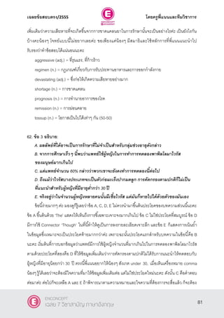 เฉลยข้อสอบตรง/2555 โดยครูพี่แนนและทีมวิชาการ
42
เพิ่มเติมว่าความเสียหายที่จะเกิดขึ้นจากการขาดแคลนยาในการรักษานั้นจะเป็นอย่างไรค่ะ เป็นยังไงกัน
บ้างคะน้องๆ โจทย์แบบนี้ไม่อยากเลยค่ะ ขอเพียงแค่น้องๆ มีสมาธิและใช้หลักการที่พี่แนนแนะนําไป
รับรองว่าทําข้อสอบได้แน่นอนนะคะ
aggressive (adj.) = ที่รุนแรง, ที่ก้าวร้าว
regimen (n.) = กฎเกณฑ์เกี่ยวกับการรับประทานอาหารและการออกกําลังกาย
devastating (adj.) = ซึ่งก่อให้เกิดความเสียหายอย่างมาก
shortage (n.) = การขาดแคลน
prognosis (n.) = การทํานายอาการของโรค
remission (n.) = การผ่อนคลาย
tossup (n.) = โอกาสเป็นไปได้เท่าๆ กัน (50-50)
62. ข้อ 3 อธิบาย:
A. ผลลัพธ์ที่ได้อาจเป็นการรักษาที่ไม่จาเป็นสาหรับกลุ่มช่วงอายุดังกล่าว
B. จากการศึกษาเร็วๆ นี้พบว่าแพทย์ใช้ผู้หญิงในการทาการทดลองพาพิลโลมาไวรัส
ของมนุษย์มากเกินไป
C. แต่แพทย์จานวน 60% กล่าวว่าพวกเขาจะยังคงทาการทดลองนี้ต่อไป
D. ถึงแม้ว่าไวรัสบางประเภทจะเป็นตัวก่อมะเร็งปากมดลูก การคัดกรองตามปกติก็ไม่เป็น
ที่แนะนาสาหรับผู้หญิงที่มีอายุต่ากว่า 30 ปี
E. จริงอยู่ว่าในจานวนผู้หญิงหลายคนนั้นมีเชื้อไวรัส แต่มันก็หายไปได้ด้วยตัวของมันเอง
ข้อนี้ง่ายมากๆ ค่ะ มองดูก็รู้เลยว่าข้อ A, C, D, E ไม่ควรนํามาขึ้นต้นประโยคของบทความส่วนนี้นะคะ
ข้อ A ขึ้นต้นด้วย ‘The’ แสดงให้เห็นถึงการชี้เฉพาะเจาะจงมากเกินไป ข้อ C ไม่ใช่ประโยคที่สมบูรณ์ ข้อ D
มีการใช้ Connector ‘Though’ ในที่นี้ทําให้ดูเป็นการลงรายละเอียดเจาะลึก และข้อ E ก็แสดงการเน้นยํ้า
ในข้อมูลซึ่งเหมาะจะเป็นประโยคท้ายมากกว่าค่ะ เพราะฉะนั้นประโยคแรกสําหรับบทความในข้อนี้คือ B
นะคะ เริ่มต้นที่การบอกข้อมูลว่าแพทย์มีการใช้ผู้หญิงจํานวนที่มากเกินไปในการทดลองพาพิลโลมาไวรัส
ตามด้วยประโยคที่สองคือ D ที่ให้ข้อมูลเพิ่มเติมว่าการคัดกรองตามปกติไม่ได้รับการแนะนําให้ทดสอบกับ
ผู้หญิงที่มีอายุน้อยกว่า 30 ปี ตรงนี้พี่แนนอยากให้น้องๆ สังเกต under 30, เมื่อเห็นเครื่องหมาย comma
น้องๆ รู้ได้เลยว่าจะต้องมีใจความที่มาให้ข้อมูลเพิ่มเติมต่อ แต่ไม่ใช่ประโยคใหม่นะคะ ดังนั้น C คือคําตอบ
ต่อมาค่ะ ต่อไปก็จะเหลือ A และ E ถ้าพิจารณาตามความหมายและใจความที่ต้องการจะสื่อแล้ว ก็จะต้อง
81
ENCONCEPT
เฉลย 7 วิชาสามัญ ภาษาอังกฤษ
 