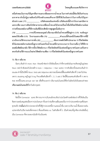 เฉลยข้อสอบตรง/2555 โดยครูพี่แนนและทีมวิชาการ
48
หนึ่งคาตอบในการแก้ปัญหาคือการแยกเกลือออกจากน้าทะเล ในการทาเช่นนี้ต้องใช้เงินจานวน
มหาศาล ดังนั้นรัฐบาลสิงคโปร์จึงหลักแหลมที่จะหาวิธีที่ใช้เงินน้อยกว่าในการที่แก้ปัญหา
ดังกล่าว และ (77) _____________ บริษัทเยอรมันแห่งหนึ่ง บริษัทแห่งนี้อ้างว่าโรงงานสาธิตการ
แยกเกลือ บนเกาะสิงคโปร์สามารถจะเปลี่ยนน้าทะเลให้กลายเป็นน้าดื่มได้โดยใช้พลังงานน้อย
กว่าครึ่งของพลังงานที่วิธีการเดิมที่มีประสิทธิภาพสูงสูดนั้นต้องการ
(78) _____________ การบริโภคของมนุษย์ ปริมาณเกลือในน้าทะเลที่มีอยู่ราว 3.5% จะต้องถูก
ลดลงให้เหลือ 0.5% โรงงานแยกเกลือ (79) ____________ทาแบบนี้ด้วยหนึ่งในสองวิธีการที่มี
บางโรงงานใช้กระบวนการกลั่น (80) _____________ ต้องการพลังไฟฟ้ าประมาณ 10 กิโลวัตต์ต่อ
ชั่วโมงของพลังงานต่อหนึ่งลูกบาศก์เมตรในน้าทะเลที่ผ่านกระบวนการ โรงงานอื่นๆ ใช้วิธีการ
ออสโมซิสย้อนกลับ วิธีการนี้จะใช้พลังงาน 4 กิโลวัตต์ต่อชั่วโมงต่อหนึ่งลูกบาศก์เมตร แต่ในทาง
ตรงกันข้ามวิธีการแบบใหม่จะใช้พลังงานเพียง 1.8 กิโลวัตต์ต่อชั่วโมงต่อหนึ่งลูกบาศก์เมตร
73. ข้อ 4 อธิบาย:
น้องๆ เห็นคําว่า more than ก่อนหน้าช่องว่างให้เติมมั้ยคะ คําที่ตามหลังมันมาจะต้องอยู่ในรูปของ
Noun (อย่าจําสับสนกับโครงสร้าง more + Adjective + than นะคะ) จากตัวเลือกทั้งหมดจะเห็นคําว่า
double คํานี้เป็นได้ทั้ง Noun, Verb และ Adjective เพราะฉะนั้นตอนนี้พี่แนนตัดตัวเลือกที่ 2 ออกไปก่อน
เพราะ doubling อยู่ในรูป V.ing ก็จะเหลือตัวเลือกที่ 1, 2, 3 และ 5 ข้อนี้พี่แนนตอบตัวเลือกที่ 4 เพราะ
that ตรงนี้ไปแทน annual rain fall เพื่อที่จะบอกว่า ปริมาณฝนในรอบปีที่ตกในสิงคโปร์เป็นสองเท่าของ
ปริมาณฝนในรอบปีที่ตกในอังกฤษค่ะ
74. ข้อ 2 อธิบาย:
ข้อนี้วัด Connector นะคะ พิจารณาจากบริบทแล้วจะเห็นว่าประโยคด้านหลังช่องว่างที่ให้เติมเป็น
ข้อความสนับสนุนต่อเนื่องจากประโยคแรก ที่บอกว่าฝนที่ตกเฉลี่ยแตละปีมากกว่าประเทศอังกฤษที่ฝนตก
ชุกซะอีก ดังนั้นมันก็น่าประหลาดใจที่ได้รู้ว่าประเทศนี้ขากแคลนนํ้าดื่ม (เพราะปริมาณนํ้าดื่มสะอาดมัน
แปรผกผันกับปริมาณฝนที่ตกลงมา) พี่แนนจึงตอบ so ในตัวเลือกที่ 2 เป็นคําตอบที่ถูกต้อง ส่วนข้ออื่นๆ
เป็น Connector ที่ความหมายไม่เข้ากับบริบทค่ะ
87
ENCONCEPT
เฉลย 7 วิชาสามัญ ภาษาอังกฤษ
 