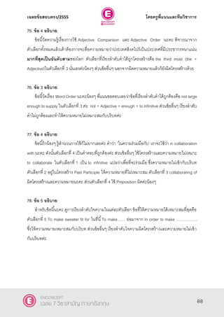 เฉลยข้อสอบตรง/2555 โดยครูพี่แนนและทีมวิชาการ
49
75. ข้อ 4 อธิบาย:
ข้อนี้วัดความรู้เรื่องการใช้ Adjective Comparison และ Adjective Order นะคะ พิจารณาจาก
ตัวเลือกทั้งหมดแล้วเค้าต้องการจะสื่อความหมายว่าประเทศสิงคโปร์เป็นประเทศที่มีประชากรหนาแน่น
มากที่สุดเป็นอันดับสามของโลก ตัวเลือกที่เรียงลําดับคําได้ถูกโครงสร้างคือ the third most (the +
Adjective)ในตัวเลือกที่ 3 นั่นเองค่ะน้องๆ ส่วนข้ออื่นๆ นอกจากผิดความหมายแล้วก็ยังผิดโครงสร้างด้วย
76. ข้อ 3 อธิบาย:
ข้อนี้วัดเรื่อง Word Order นะคะน้องๆ พี่แนนขอตอบเลยว่าข้อที่เรียงลําดับคําได้ถูกต้องคือ not large
enough to supply ในตัวเลือกที่ 3 ค่ะ not + Adjective + enough + to Infinitive ส่วนข้ออื่นๆ เรียงลําดับ
คําไม่ถูกต้องและทําให้ความหมายไม่เหมาะสมกับบริบทค่ะ
77. ข้อ 4 อธิบาย:
ข้อนี้ถ้าน้องๆ รู้สํานวนการใช้ก็ไม่ยากเลยค่ะ คําว่า ‘ในความร่วมมือกับ’ เราจะใช้ว่า in collaboration
with นะคะ ดังนั้นตัวเลือกที่ 4 เป็นคําตอบที่ถูกต้องค่ะ ส่วนข้ออื่นๆ ใช้โครงสร้างและความหมายไม่เหมาะ
to collaborate ในตัวเลือกที่ 1 เป็น to infinitive แปลว่าเพื่อที่จะร่วมมือ ซึ่งความหมายไม่เข้ากับบริบท
ตัวเลือกที่ 2 อยู่ในโครงสร้าง Past Participle ให้ความหมายที่ไม่เหมาะสม ตัวเลือกที่ 3 collaborating of
ผิดโครงสร้างและความหมายนะคะ ส่วนตัวเลือกที่ 4 ใช้ Preposition ผิดค่ะน้องๆ
78. ข้อ 5 อธิบาย:
สําหรับข้อนี้นะคะ ดูการเรียงลําดับใจความในแต่ละตัวเลือก ข้อที่ให้ความหมายได้เหมาะสมที่สุดคือ
ตัวเลือกที่ 5 To make sweater fit for ในที่นี้To make…… ย่อมาจาก In order to make …………….
ซึ่งให้ความหมายเหมาะสมกับบริบท ส่วนข้ออื่นๆ เรียงลําดับใจความผิดโครงสร้างและความหมายไม่เข้า
กับบริบทค่ะ
88
ENCONCEPT
เฉลย 7 วิชาสามัญ ภาษาอังกฤษ
 