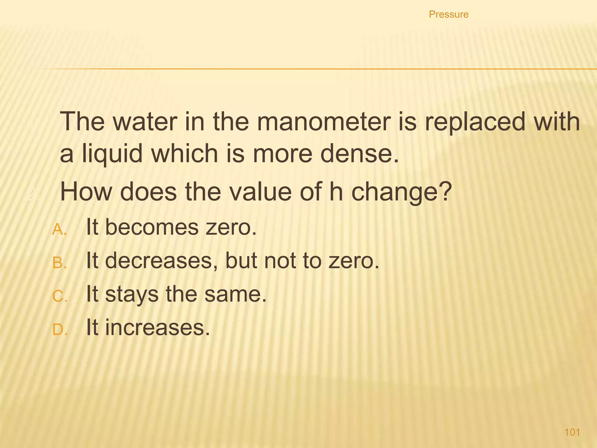 1. The diagram shows an instrument used to measure gas
pressure.
Pressure
101
What is the instrument called?
A. ammeter
B. barometer
C. manometer
D. thermometer
 