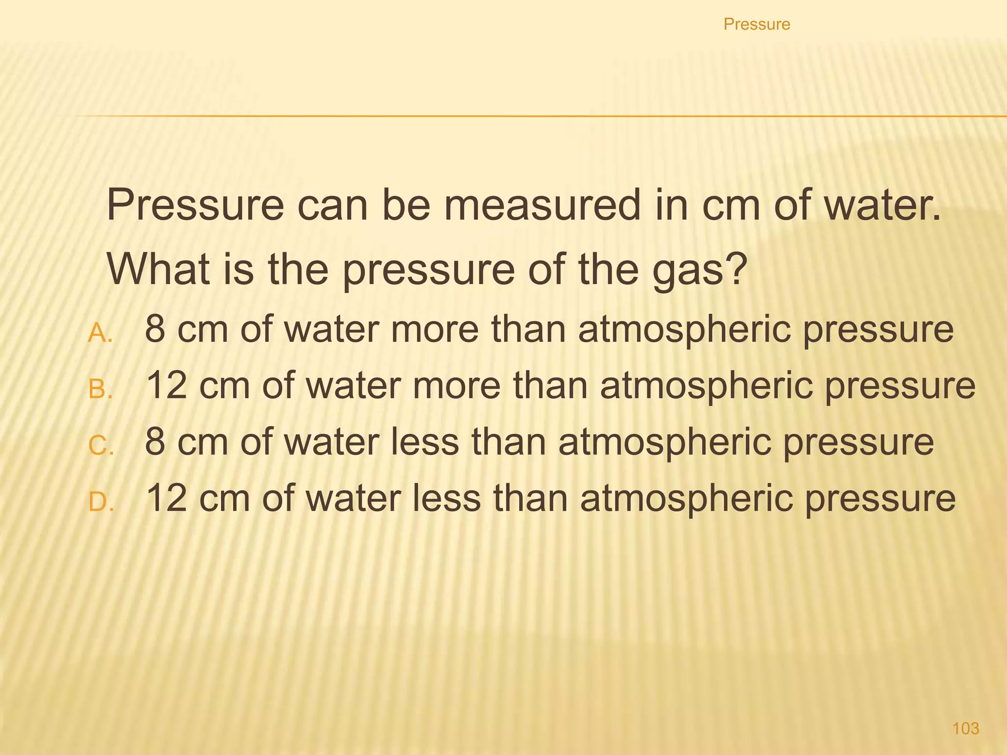 1. What value does the liquid manometer give for the
pressure in the vessel?
A. It is zero.
B. It is between zero and atmospheric pressure.
C. It is equal to atmospheric pressure.
D. It is greater than atmospheric pressure.
Pressure
103
 