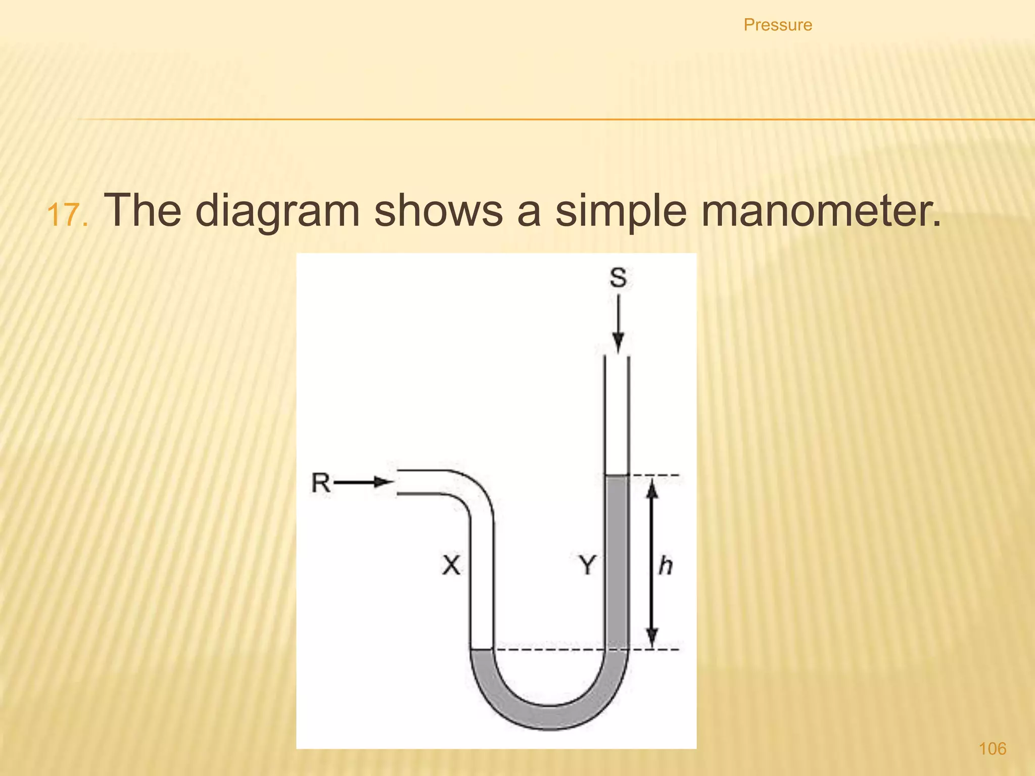 1. Why is it better to use water rather than mercury in this
manometer?
A. h would be too large if mercury were used.
B. h would be too small if mercury were used.
C. The tube would need to be narrower if mercury were
used.
D. The tube would need to be wider if mercury were used.
Pressure
106
 