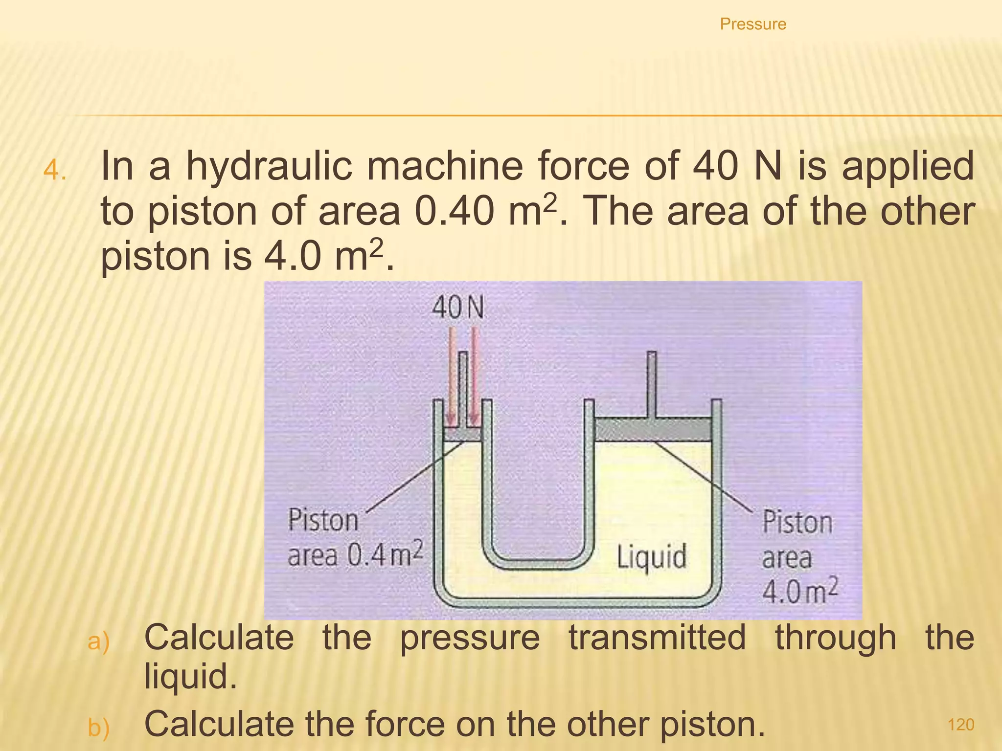 Hydraulic system
• Hydraulic systems work by using liquids under pressure. They
make use of two properties of liquids:
• Liquids are incompressible.
• If pressure is applied to an enclosed, the pressure is transmitted to all
parts of the liquid.
• In hydraulic press, a small force applied to the small piston can lift
a greater load on the large piston.
Pressure
120
 