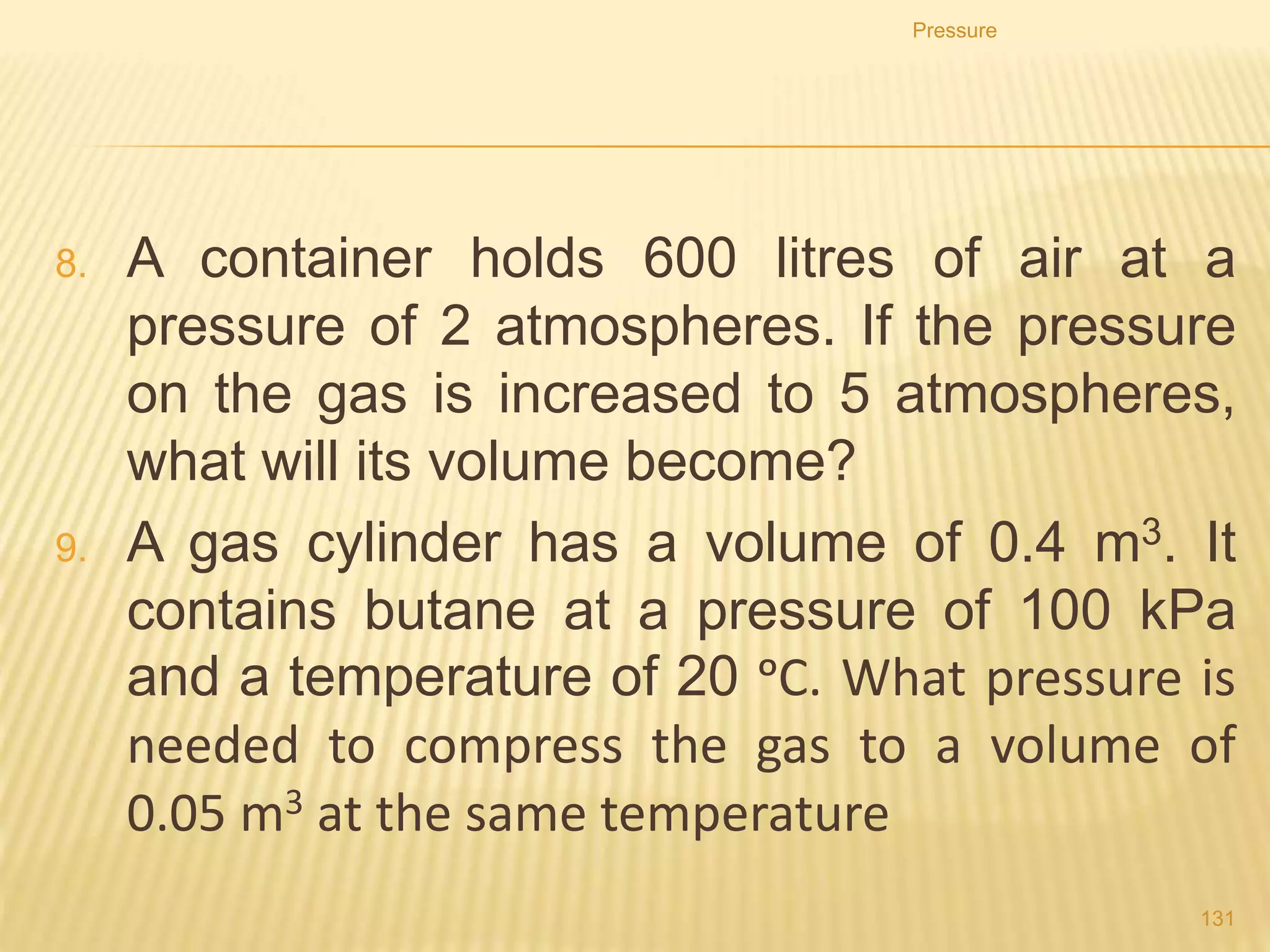 4. In a hydraulic machine force of 40 N is applied to piston of area
0.40 m2. The area of the other piston is 4.0 m2.
a) Calculate the pressure transmitted through the liquid.
b) Calculate the force on the other piston.
Pressure
131
 
