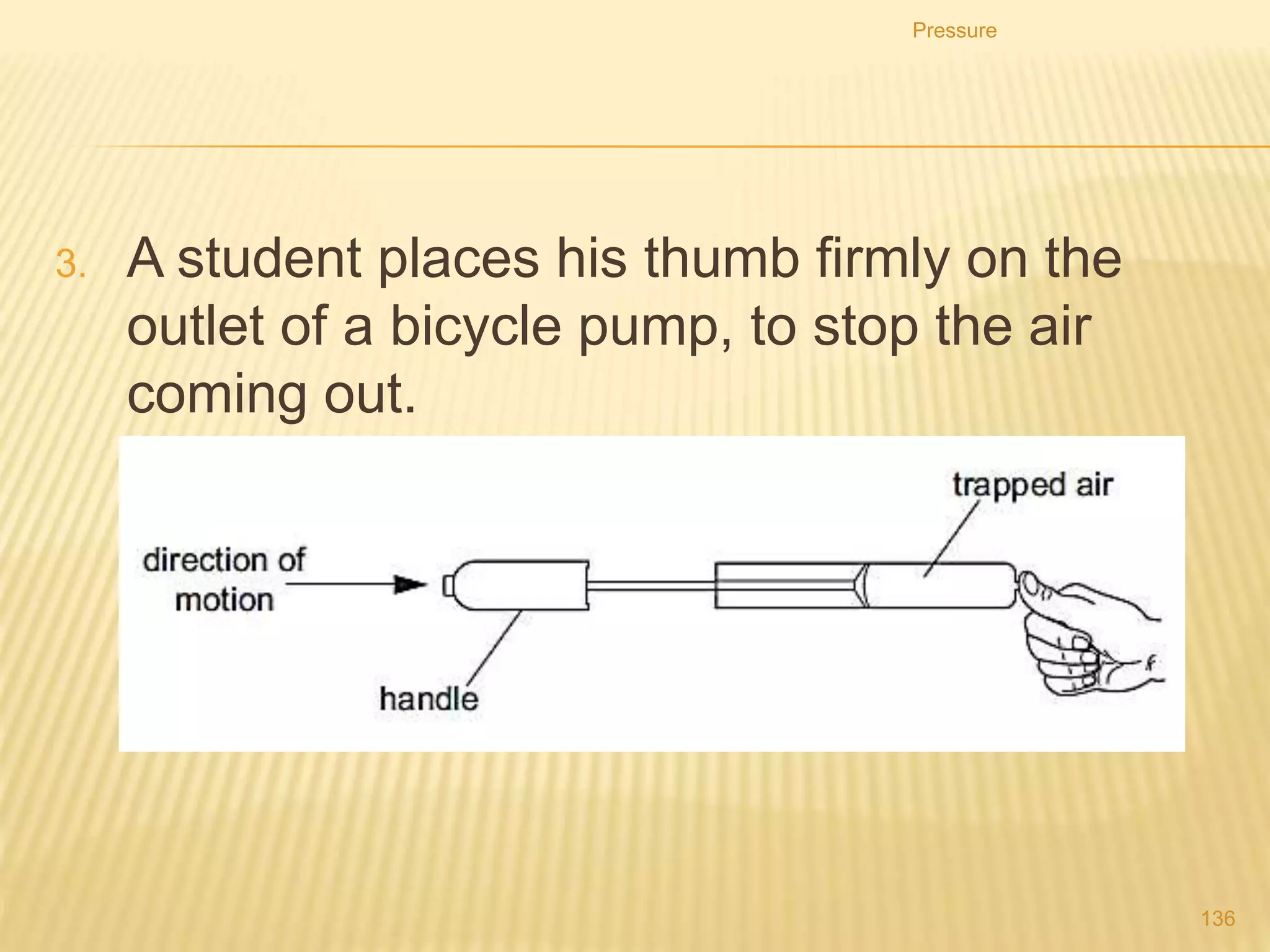 Pressure & volume of gas
• Consider a gas is trapped in a cylinder by a
piston.
• If the piston is pushed in, the gas particles
will have less room to move as the volume
the gas occupies has been decreased.
Pressure
136
 