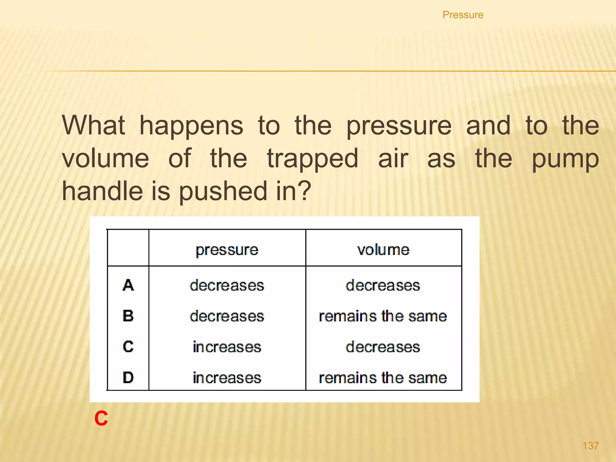 • Because there has been a decrease in volume the
particles will collide more frequently with the
walls of the container.
• Each time they collide with the walls, they exert a
force on them.
• More collisions mean more force, so the pressure
will increase.
Pressure
137
 