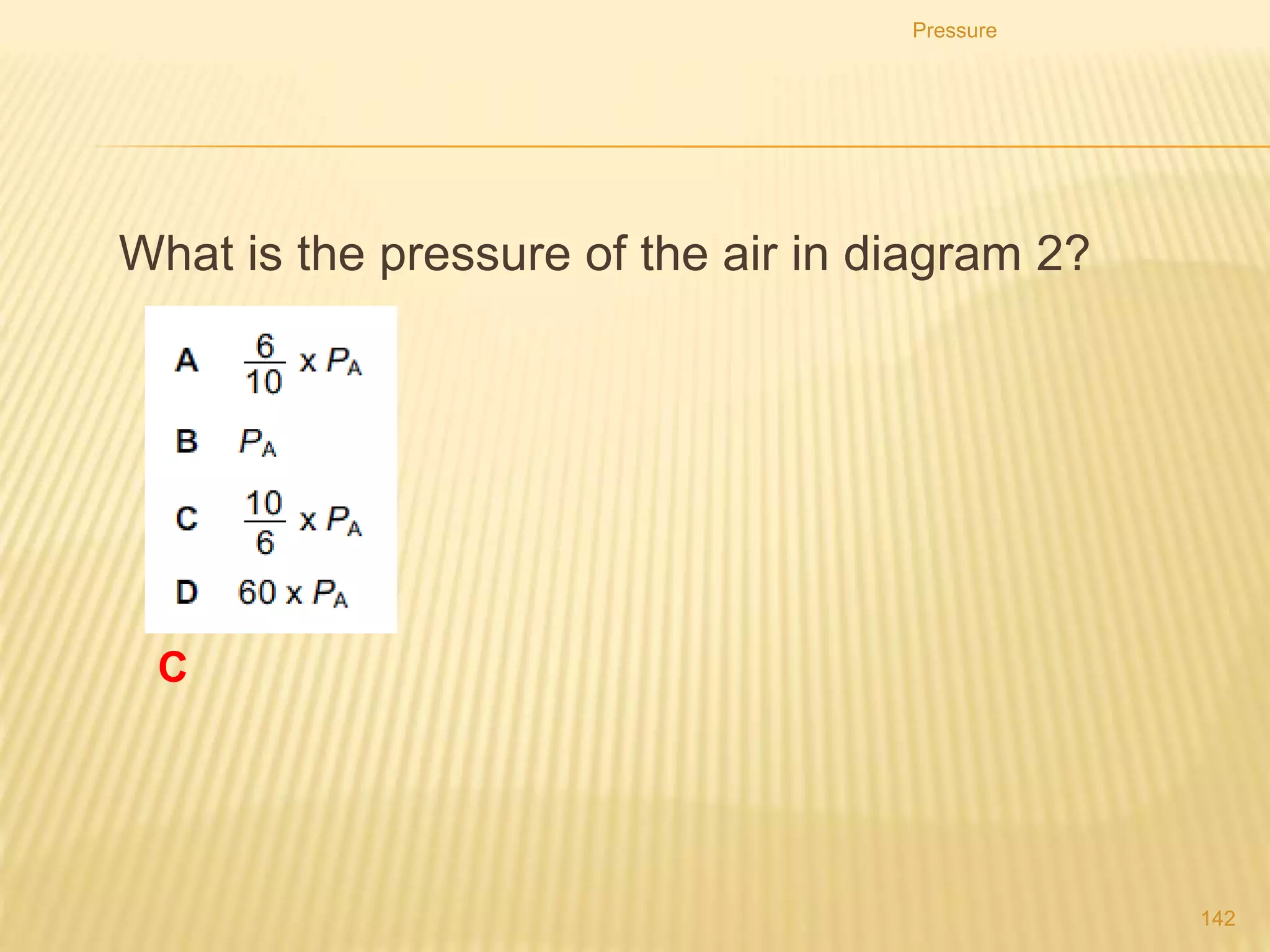 2. If a given mass of gas has a volume of 4.5 × 10-5 m3 at
a pressure of 30.0 kPa, what will be the volume of the
gas if the pressure is increased to 50.0 kPa while the
temperature is kept constant.
3. The volume of a gas at 760 mmHg is 1250 ml. What is
its volume at 950 mmHg? Assume that there is no
change in temperature.
4. A 600 cm3 sample of gas is in a cylinder under a gauge
pressure of 1.8 atm. What will the pressure gauge read
if the sample is compressed to 180 cm3 at constant
temperature?
Pressure
142
 